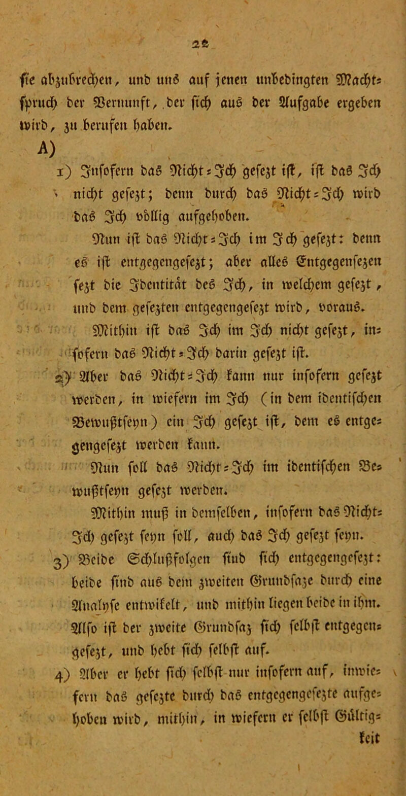 1t fte öbäußredjen, unb uttö auf jenen ttnbebtttgten 9D?adhts fyrud) bev Vernunft, bee ftcf> auß ber Aufgabe ergeben ivtvb, 31t berufen haben. a> 1) ^ttfofcrtt baß 9tid)t*3ch Qcfcjt tft, fft baß 3?d> > nid)t gefegt; bettn burd) baß 9tidht*3d; »irb baß 3d) obllig aufgehoben. 9ton ift baß Ütid^tsSd) int 3d) cjefejt: beim eß ift entgegengefejt; aber alleß Sntgegenfejen fest bie Sbcntitdt beß 3cf), in »eld)em gefejt, unb bem gefejten entgegengefest »irb, borauß. Mithin ift baß 5$ im 3$ nid)t gefegt, ins fofent baß Stießt *3# barin gefejt ift. ®)! 2iber baß 9ti<3ht * 3cß bann nur infofern gefejt »erben, in »iefern im 3d) (in bem ibentifdjeit 23e»u$tfetm) ein 3d> gefejt tfb, bem eß entge* gengefest »erben bann. 9htn folt baß 9tid;t*3eh int ibentifd^en 5Bes »uftfe^u gefcst »erben. SOiithin muß in bemfelben, infofern baß 9tid;t* 3d) gefejt fet;tt feil, aud) baß 3d; gefejt feint. 3) 93cibe ©d)luffolgen ftnb ftd) entgegengefest: beibe ftnb auß bem 3»eitctt ©runbfaje burd) eine 2lnali)fe entmifelt, unb mithin liegen beibe in ihm. 2Hfo ift ber 3»cite ©runbfaj ftd) felbft entgegen* gefcjt, unb hebt ft cf) felbft auf. 4) 2(bcr er hebt ftd) felbft-nur ittfofertt auf, tnrnie* \ fern baß gefcstc burd) baß cntgcgengefe3te attfge* hoben »irb, mithin, in »iefcrtt er felbft Ghtlrigs feit i