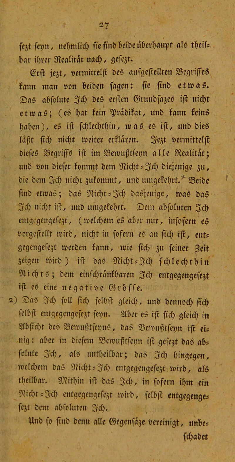 a , r - . t fejt feint, tiefjmlid; ffe ftnb beibe uberböttpt alß tfeils bar ihrer Realität nad;, gefegt. (üfrft: jcjt, »cvmittclft beß attfgcfi eilten 25egriffeß frttm matt mt beiben fagett: fte ftnb etwaß. ©aß abfolute 3d; beß erftett ©runbfajeß ift nid)t etwaß; (eß bat fein sprdbifat, uttb fantt fettig haben), eß ift fd;led;tl;itt, waß eß ift, uttb bieß laßt ftd; uicbt tfleiter erklären, 3e$t Acrmittelft biefeß 23egriffß ift im 23ewitßtfet;tt alle SKcalitdt; ttttb flott biefer fommt bettt 9tid;ts3d; biejetttge 511, bie bettt %d) nicht jubommt, uttb itmgef'el;rt.' 33eibe ftnb etwaß; baß Dtidjtsfjcb baßjettige, maß baß 3'd; nicht ift, uttb ttmgefehrt, ©ent abfoluten ^d; eittgagcngcfejt, (tveldbettt eß aber mir, ittfofern eß florgefredt wirb, ttiebt in fofertt eß an ftd> ift, tnU gegengefejt werben fatttt, wie ftd? 51t feiner $eit Seigett wirb) ift baß 9tid;ts3d; fd;ted;tl;in 9tid)tß; betn eittfdwdnfbarett ^d; entgegengefejt ift eß eilte ttegatifle ©rbffe. 2) ©aß 3d) fall ftd; felbft gleid;, uttb bennoeb ftcb felbft entgegengefejt fet;tt. 2lber eß ift ftd; glcid; in %bfid)t beß 93ewiif3tfct)nß, baß 23cwußtfet;tt ift eis ttig: aber in biefetn S3cwtif5tfct;n ift gefcjt baß abs fohtte 3'd;, alß untbeifbar; baß 3d; hingegen, wekbent baß 9iid;tsSd; cntgegengefejt wirb, alß rijeilbar. SPcitbttt ift baß fjd;, in fofern ihm ein 9iid;t;3d; entgegengefejt wirb, felbft entgegenges fcjt bent abfoluteit ^d;. Unb fo ftnb beim alle ©egettfdje bereinigt, ttnbes fcf>at>et