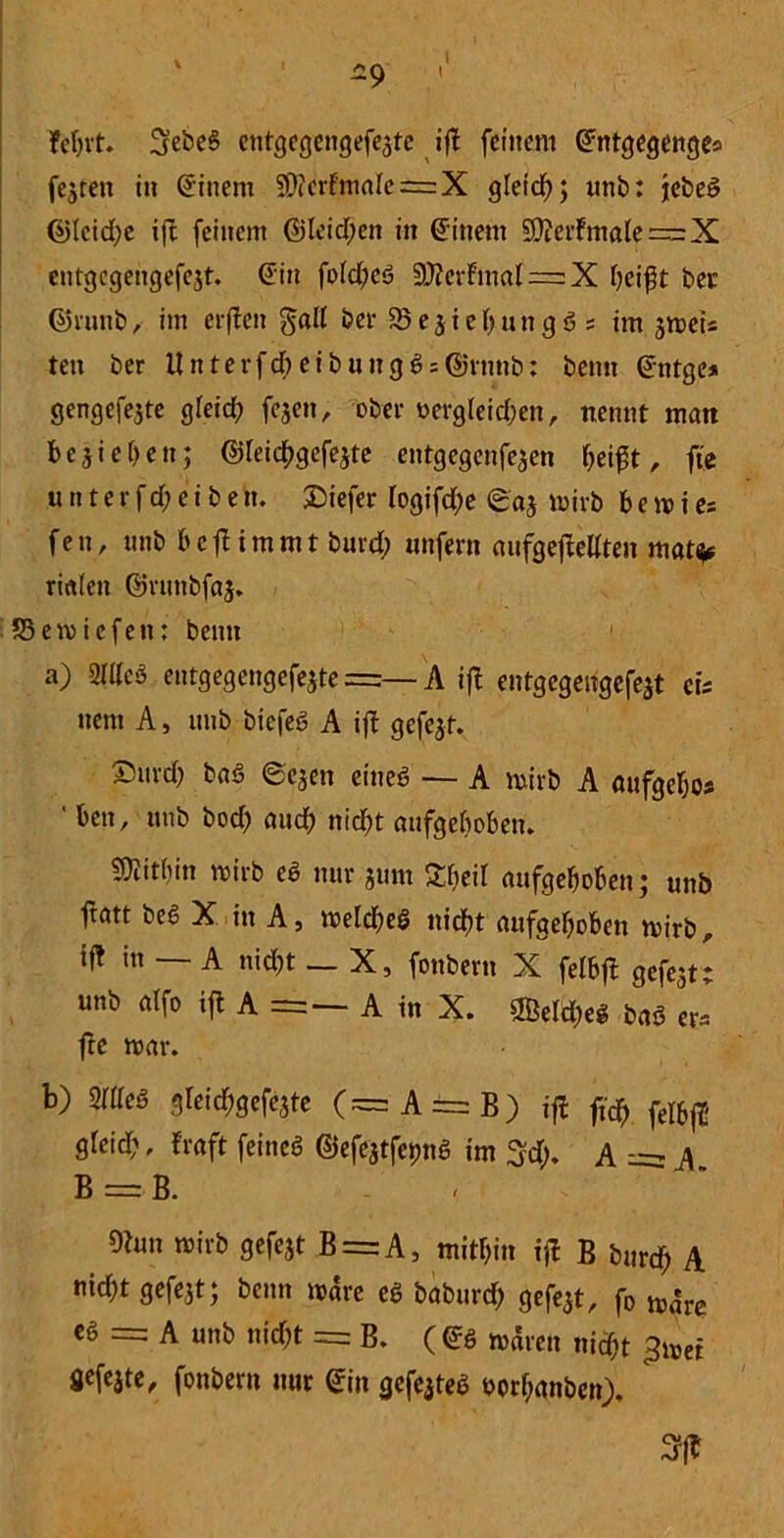 -9 fcr>vt. SebeS entgegengefeite ift feinem ©ntgegenge. feeren in Einern 9)ierf'mrtIe=X gleid); unb: jebeS ©>Icid;e ifc feinem ©leid;en in Einern üffterfmale = X cntgcgengefejt. ©in fofd)eS StterFmal == X beift bet: ©runb, im elften galt ber SBeiiebungS. im jroet* ten ber llnterfd)eibungSs@rnnb: bemt ©ntge* gengefeite gleich fejen, ober Dergleichen, nennt man besiegen; ©lei^gefejte entgegenfeien f>ei^t, fic tut t e r f d; e i b e n. tiefer logifd;e ©ai n>irb bemies fen, unb bcft immt burd; unfern aufgeftellten mat^ rialett ©runbfaj. 33emicfett: beim a) STtteö entgegengefeite =— A ift entgegengefeit cis ttent A, unb biefeS A ift gefeit. £urd; baS ©eien eines — A mirb A aufgebo* ' ben, unb bod) auch nicht aufgehoben. Mithin mirb eS nur ium Sbeil aufgehoben; unb jtatt beS X in A, metcbeS nidfjt aufgehoben mirb, ift in — A nid)t — X, fonbern X felbft gefeit; unb atfo ift A =— A in X. OBettye* baS er. fte mar. b) 2WeS gleid;gefeite (s=A==B) ift fi$ fel&ft- greid;, traft feines ©efQtfcpnS im 3$. A = A B = B. - 9tun mirb gefeit B = A, mithin ift B burrf; A nid;t gefeit; beim märe cS babureb gefeit, fo märe es = A unb nicht = B. (©s mären nicht >er öefeite, fonbern nur ©in gefeites Dor&anbcn). ' SPfT