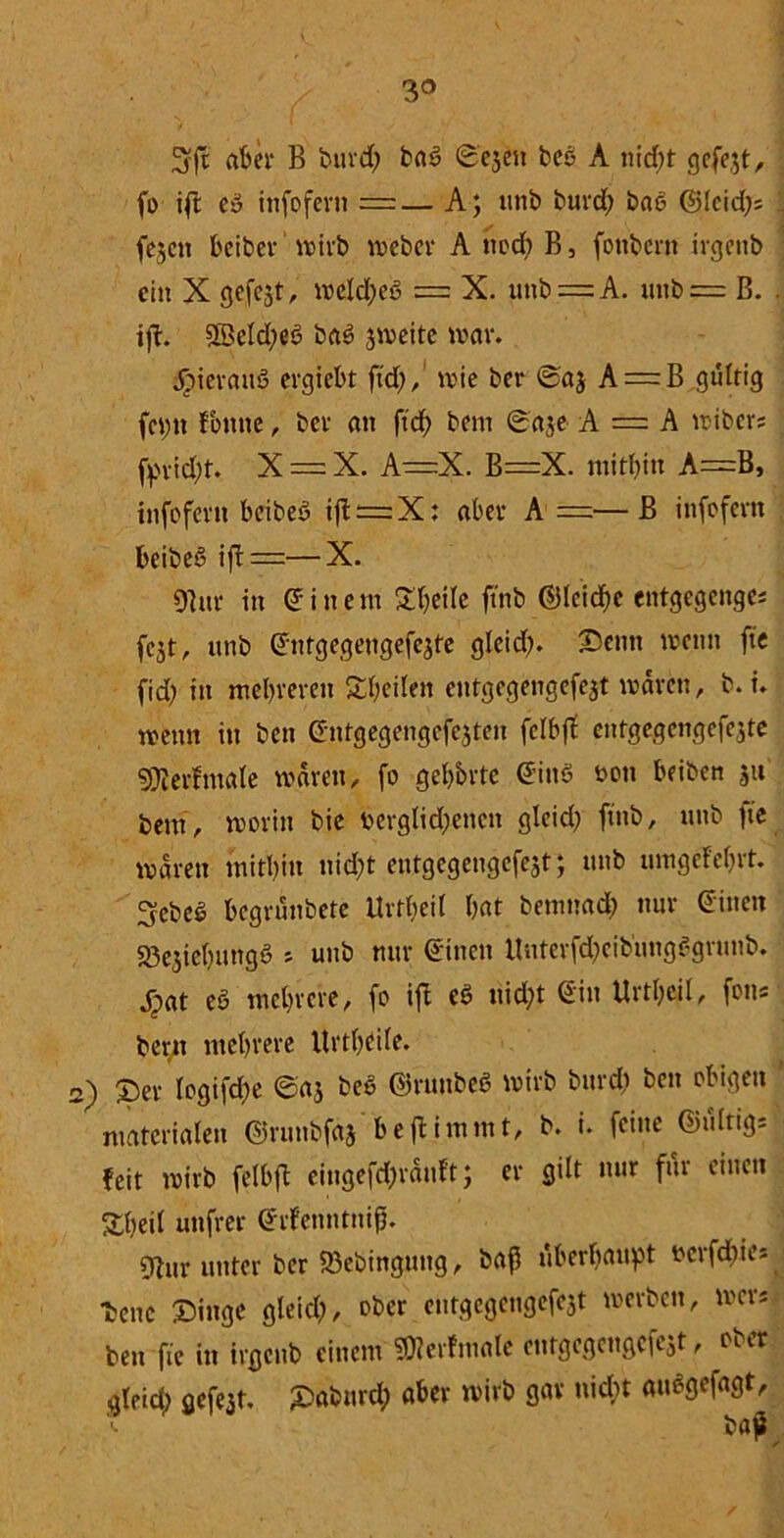 / 3° 3rjt aber B burd) ba3 ©ejen beo A nicht gefejt, fo ift Cu infofern =— A; unb burd; ba6 ©leid;; 1 fe^cit beiber wirb weber A noch B, fonbern irgettb ein X gefejt, welches = X. unb = A. unb = B. . ift. Sßeld;e3 baS zweite war. .hieraus ergiebt ftd;,' wie ber ©aj A = B gültig fcptt Fonne, bet an ftcf> bem ©aje A — A wibers fpvid;t. X = X. A—X. B=X. mitbin A=B, infofevn beibeö ift = X: aber A——B infofern beibeS ift =—X. 9htr in einem Steile ftnb ©leid&e entgegenge; fcjt, unb ©ntgegeugefe^fe glcid;. Semt wenn ftc fid> in mehreren Steilen entgegengefejt waren, b. i. wenn in ben ©ntgegengcfejten fclbff entgegcngefejte SKerftnale waren, fo geb&rte ©ins bott beiben ju bem, worin bie berglid;enen glcid; ftnb, unb fe waren mitbin nid;t entgegengefejt; unb umgeMjrt. 3ebel begrünbete Urteil bat benrnad; nur ©inen S3e$iebungS > unb nur ©inen Unterfd;cib'ungSgrunb. jpat eS mebrere, fo ift eS uid;t ©in Urtbeil, fon« bern mebrere Urtbeife. 2) ©er Iogifcf)e ©a$ beS ©runbeö wirb burd; ben obigen materialen ©runbfftj beftimmt, b. i. feine ©lilttgs feit wirb felbft eingefd;räuft; er gilt nur für einen Sbeil unfrer ©rfenntnifj. dtur unter ber Söebingung, baf überhaupt bcrfdiies lene Singe gleich, ober entgcgengefejt werben, wer* ben fie in irgeub einem SDZerfmale entgegcngciejt, oiet gleich gefe3t, £>abnrcb aber wirb gav nicht auSgefagt, baji