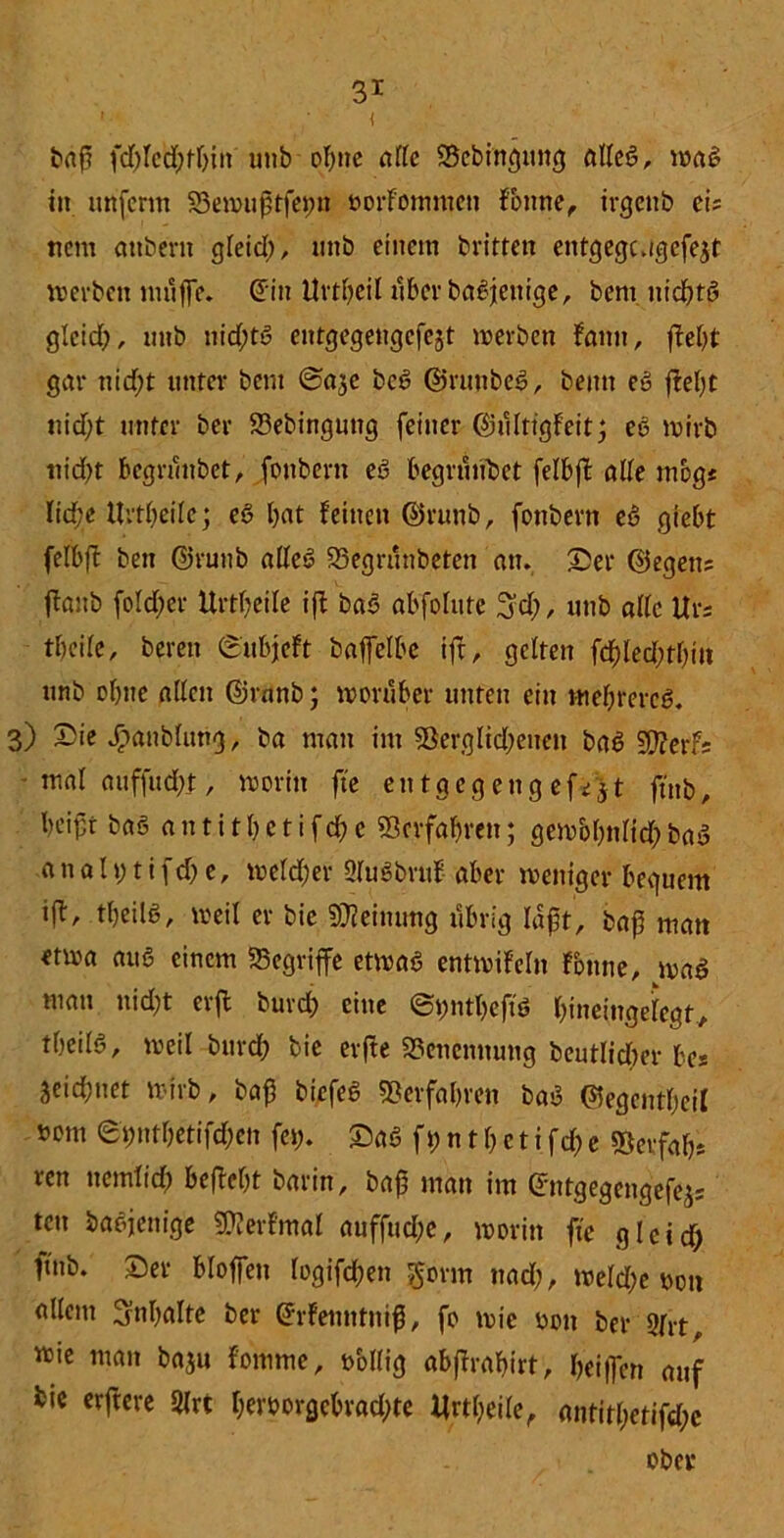 baft fd)letf;fhin unb ohne ade ©ebingitng alleß, maß in utifcrm ©ewuftfeim oorfommcn Fottne, irgettb ei; ttcm «nbern gleid), mtb einem britten entgegugcfejt werben muffe. din Uvtfjeil über baßjeitige, bem nichts gleich, unb nichts entgegengcfejt werben Faun, fleht gar nid;t unter bem (Sa^e bcß ©runbeß, beim eß fleht nicht unter bei* ©ebinguttg feiner dnlltigfeitj eß wirb nid)t begrunbet, fonbern eß begründet felbfl ade mbg« lid;e Urtheile; eß hat feinen @runb, fonbern eß giebt felbfl bett ©runb alleß ©egrunbeten an. ©er ©egen; flanb foldber Urtheile ifl baß abfofute 3d;, unb alle Ur; theile, beren ©ubjeft baffelbe ifl, gelten fdhledwhiit unb ohne allen ©rnnb; worüber unten ein tnebrereß. 3) ©ie Jöanbfimg, ba man im ©erglid;enett baß SOlerf; mal auffucht, worin fte entgegeng efi jt ftnb, beipt baö a n t i t h e t i f ch e ©erfahren; gcwbhnlid; baß a n a h; t i f d; e, weld;er Qlußbriif aber weniger bequem ifl, tfeilß, weil er bic Meinung itbrig laft, baff matt etwa au6 einem begriffe etmaß entwifeln Fbnne, maß man nicht erffc burch eine ©pntheftß hineingelegt, theilß, weil bttref? bie erfte Benennung beutlicher bes Seid;net wirb, baf5 biefeß ©erfahren baß ©egentheil »om epnthetifchen fet;. ©aß ft; n t h c t i fd; e ©erfah; ren nemiid) befleht barin, baff man im dntgegengefej; tett baßjenige ©lerfmal auffud;e, worin fte gleid) ftnb. ©er bloffen logifchen gorm nad), weld>e twtt edlem Inhalte ber drfetwtnif, fo wie üott ber 9lrt, wie man baju fomme, völlig abflrahirt, heiffen auf bie erftere Slrt heroorgebrad)te Urtheile, antitl;etifd;e ober