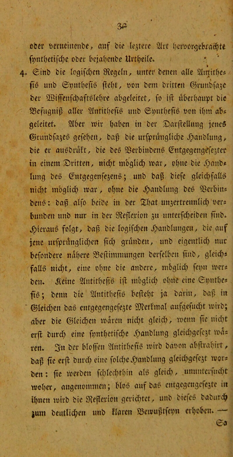 wer Mntehtenbe, auf bic ledere 2irt heryorgekdöhtt fpntt)etifd>e ober bejahenbe Urtheile» 4. ©inb bie togifdjen Siegeln, unter beneit alle Süutitbcs ft'S unb ©rmtbeftS jtcht, yon bem britten ©runbfajc ber 3Biffenfd)aftSleöre abgeleitet, fo ift überbauet bic SSefugnifj aller SlntitljeftS unb ©pntheftS yon ihm ab« geleitet» 2lber Wir haben in ber Sarjtellitng jenes ©runbfajeS gefel)ett, baß bie urfpruuglichc Jpanblung, bie er auSbnift, bie beS 5öerbittbenö ©ntgegengefe;ter in einem ^Dritten, nicht möglich war, ohne bie jpanbs tung beS CnitgegenfejenS; unb baß biefe gleichfalls nicht möglich war, ohne bie Jpaitblung kS Serbin* benS: baß alfo beibe in ber Shflt unzertrennlich ber« bunben unb nur in ber gfieflcrion 31t unterfcheiben ftnb» JpierauS folgt, baß bie logifcßcn Jpanblungeu, bic auf jene urfprßnglid)en ftd) grunbett, unb eigentlid) nur befonbere nähere 23eftimntungen berfelbcit ftnb, gleich« falls nicht, eine ohne bte anbere, mbglid) feyu wer« beit. $einc SlutitßeffS ift mbglid) ohne eine ©jjntbe« ftS; beim bic Slntitheft'S befieht ja ba'rin, baß itt ©leidjeit baS entgegengcfejte SOterfmal aufgefudjt wirb; aber bie ©lcid)cn waren nicht gleid), wenn fie nid)t erft burd) eine fynthctifdje Jpanblung gleidigcfczt was ren. S» ber bloffcn SlritithejiS wirb baoon abjtrabirt, baß fie erft burd; eine fold)c£anblung glcid)gcfc5t wors ben: ftc werben fd)led)thin als gleid), ununterfudjjt woher, angenommen; bloS aufbaS cntgcgcngefcztc itt ihnen wirb bie Sieflevion gerietet, unb bicfeS baburdh jum beutlid)en unb flarcn 95ewuj5tfci;n erhoben. -*-*