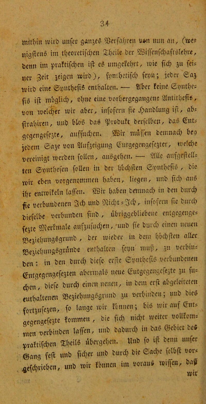 mithin wirb unfer ganjeß Verfahren w« tum an, (we* ttigftenß im tfjcovetifd;en Sheifc ber 2Bijfenfd)afrßtehre, beim im praftifchen ift eß umgekehrt, wie ftch 311 fei* 0er 3eit jeigen wirb), fyntljerifd) fcyli; jeher ©aj wirb eine ©yuthefiß enthalten. — Slber feine ©t)ntbe= ftö ift mbglid), ohne eine twrhergegangene aintit&effe, üott welcher wir aber, infofern fte jpattblung ift, abs ftrabit'en, uttb bloß baß 9>robitft betreiben, baß €nt; gegengefejte, attffuchen. ffiir muffen bcmnad) bei) jebcrn ©aje non Slufjeigung ©urgegengefejter, wefd)e bereinigt werben feilen, außgehen. — 2Ulc aufgeftelU ten ©»ntbefen füllen in bev hod)fben ©yntheftß , bie wir eben borgenommeit haben, liegen, uttb ftd) miß ihr entwifeln taffen. ÖBir haben temnad) in ben btird) fte »erbimbenen 3d> uttb infofern fte bttrd) biefelbe berbunben ftttb, übviggcbliebcttc entgegeuge* fejte SUierf'male aufjufitd;en, •uttb fte burd) einen neuen «3ejiehuugßgrunb , ber mieber in beut h&cbfrcn aller «Bejiehmtgßgrtlnbe enthalten fetjit uuty, p ben: in ben burd) biefc erfte ©t)tttl)eftß mbuubenen (Jntgcgengefejtett abenuglß neue ®utgcgengcfejte 31t fu* d;en, biefc burd) einen netten, in beut erft abgeleiteten enthaltenen SSejiehuugßgrt.nb 3« uerbinbeu; uttb bieß fortjufejen, fo lange wir rönnen; biß wir auf ent* gegengefejte fotnmen , bie ftd) nid)t weiter »ottfom* men t>erbinben taffen, uttb baburd) in baß ©ebtet befi praftifd)en 3$eiW übergehen. Unb fo ift bentt unfer @ang feffc unb ftd)er uttb burd) bie ©acltc felbft bor* ^efd)ricben, unb wir Ibnnen im borauß wiffeu, baff