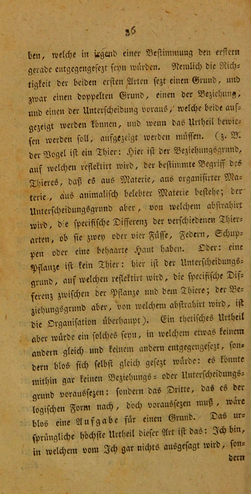 len, welche in j*gattb einet* S3eftimmung bett erflcrn gevabe cutgegcngefejt fep würben, Sftemlich bie Stich* tigfeit bet* beiben erften ,2lrtcn fejt einen @runb, unb ^wav einen hoppelten ©runb, einen ber «Begebung, unb einen ber Untetfd)eibung norauS,' welche beibe aufs gezeigt werben tbnncn, unb wenn baß Urtbeil bewies (cn werben (oll, aufgejeigt werben «mfien. (5. 9?. bezöget ift ein SE^ier: JTpier ift ber 33ejiebung$grimb, auf welchen refleftirt wirb, ber beftimmte «Begriff bc$ Bieres, bafj eö aub Materie, aub organiftrter SJto* um , du* atiimalifcb belebter Materie beftebe; ber UntevfdjeibungSgvunb aber, non weld;em abferabirt wirb, bie (pecif(fd)e Differenj ber »ergebenen £b«r* arten, ob fte jwet; ober nier güfie, gebern, ©ebup* ^en ober eine behaarte ^»aut haben. Tber: eine ^(lanje ift fein Ubier: hier ift ber Untcrfdjeibung^ gvunb, auf welchen refleftirt wirb, bie fpeciftfä* Dif= ferenj jwifd;en ber spflanjc unb bemühtere; ber «Be* jiebungögrunb aber, non weld;ero abftrahirt wirb, tft bie Srganifation überbauet), ©in tbetifdfeä Urtbeil aber würbe ein fold;eö fepn, in welkem etwa* feinem anbern gleid? unb feinem anbern entgegengefejt, fou* bern bloß ftd) felbft gleich gcfejt würbe: * fbnnte mitbin gar feinen «BejiebungS * ober Unterfd^eibungS* arunb norauefejen: fonbern bab dritte, baö c$ ber togifd)en gorm nach, bbd; norauöfejen muf , wäre bloß eine Aufgabe für einen ©runb. ur* fyrfingtifte IMftc Urtbeil biefer 2(rt ift bao: 3ch but, in welkem nom 3$ W «ic^ «»*9*f«9t fons