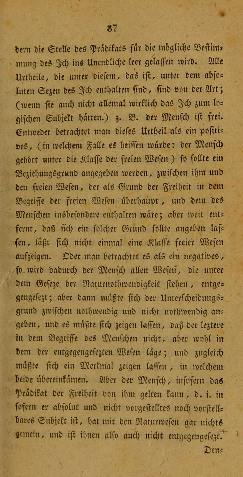 87 * fceni bit ©teile beö $rdbilat6 für bie ntbglidbe 93effim* nuutg beS 3$ in» Uncnbltd;c leer gelaffen wirb. Sitte ttrthcile, bie unter tiefem, baö ift, unter bcnt abfos luten ©ejctt beö 3cb enthalten ftnb, ftnb eon ber Slrt; (meint fte and; nidff allemal mirllid; baö 3d) 511m los gifdjen ©ubjeft batten.) 5. 93. ber Sttcnfcf) ift frei. Untweber betrachtet man biefeö Urtlieil als ein pofttis i>e§, (in welchem gälte e$ beiffen mürbe: ber Sftenfd) geffort unter bie klaffe ber freien SBefen ) fo foltte ein SJesiebungSgrsitb angegeben werben, $wifd)en il)nt unb bett freien SSefen, ber alö ©ruttb ber grelbeit in bent SSegrijfe ber freien 9Befeit überbauet, unb bem beö 53?enfd;en inSbefonbcre entbalten wäre; aber weit ents fernt, ba$ ftd; ein fold)er ©ritttb füllte augebett lafs fett, laßt ftcb nid)t einmal eine klaffe freier 9Bcfen • ' 1 aufseigen. £>ber man betrachtet c6 al» ein neggtiöeg, fo wirb baburd; ber 9D?cttfd;> allen SSefett, bie unter bem ©efeje ber fftaturnotbwcnbigfcit flehen, entges gengefejt; aber bann nutzte ftd> ber Unterfcbeibmtgös gvunb jwifeben notbwenbig unb nicht notbwenbig ans geben, unb eö mußte ftcb jeigen taffen, baß ber lejtere in bent 93egriffe be$ Sttcnfdben ttid)t, aber wol)l ttt bent ber entgcgcngcfejten ©efett läge; unb jugleicb mußte ftcb ei» SMntal seigett laffen , in weld;em beibe übcreinldmeit. Stber ber SÜlenfd), infofern ba« ^rabifat ber Freiheit bott ihnt gelten Faun, b. t. in fofern er abfolut unb nicht öorgeftelttcS nod) borffells bareß ©nbjeFt ift, bat mit ben Otaturwefcn gar nicht« gemein, unb ift ihnen alfo aueb nicht entgegengefcst. £ens