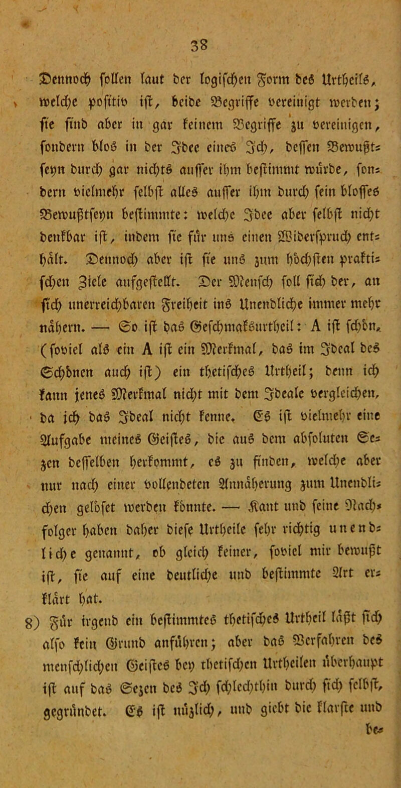 Dennoch fcUett (aut ber Iogifd)cit $orm bei ttrtbei(6, > rce(d)e pofttib ift, beibc begriffe vereinigt werben; fte ftnb aber in gar Feinem begriffe ju bereinigen, fonbern b(oß in ber ^bee etiteö !jd), beffen Sewufjts fetm burd) gar nid)tß auffer ibnt bejtimmt würbe, fons bent biefmebr felbft adeß auffer burd) fein Moffeß 25ewuf3tfei)n beftimmte: weld)c 3bee aber fefbft nid;t bettFbar ift, inbem fte für uns einen SBiberfyrud) ents f>a(t. Detttiod) aber ift fte unß jum ()bd)ften ^>rafti* fd)ett ^ie(e aufgefteffr. Der SOienfd? fod ftdj ber, an ftd) ttnerreid)baren greifen inö ttnenblidje immer mc()i* nabertt. — @o ift baß @efc^mafßurtt>ci(: A ift fd)btt, (fobiel a(ß ein A ift ein 5DterFma(, baß im 3’bcat beß (Seltnen and) ift) ein tbetifd)eß Krdfeil; beim id) Faun jeneö 9)?erFmal nid;t mit bent Sbeale vergleichen, ■ ba id) baß ^jbeat nicht Fenne, Qi ift bielntebr eine Aufgabe ttteitteß hteifteß, bic auß bent abfotuten Scs jen beffelbett berFommt, ei jtt ftnbeit, we(d)e aber nur ttad) einer bodenbeten 2fundf)crung jum Uttenblis d)en gelofet tverbett Föntite. — Äaitt unb feine Otad)* folget- haben baher biefe Urteile fehr richtig u it e tt bs (td;e genannt, ob gleich Feiner, foviel mir bewufjt ift, ftc auf eine beut(id;c unb beftimmte 2Irt ers Fldrt bat. 8) gut irgettb ein beftintniteß th«tifd;ed ttrtbcil (aft ftd) a(fo Fein ©runb attfubren; aber baß Verfahren bei mcnfd)(id)en ©eifteß bet; tbetifd)ctt UrtbcÜett überbauet ift auf baß ©ejen beß %d) fd)(cd)tbin burd) ftd) fclbft, gegninbet. 6ß ift uua(id), unb giebt bic Flarfte unb be-5