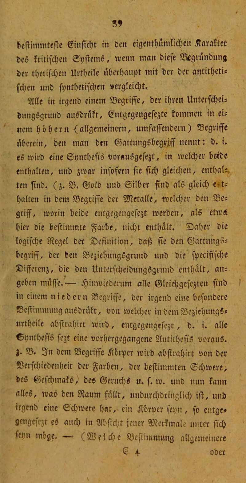 t>C‘3 fritifchen ©pffemS, wenn man biefe SSegvünbung bei- tetifdjen Urtheile überhaupt mit bei- bei* antit^etis fd)en imb ft;nthctifd;en wergleid)t. 9II(e in irgenb einem SSegriffe, ber ihren Unterfcheis bungbgruitb außbttöt, (Jntgegengefejte fommen in eis item hohem {allgemeinem, umfafTenbertt) begriffe überein, beit man btit ©attung8bcg?jff nennt: b. i. e6 wirb eine ©imtheftb noresuögefejt, in meid)er herbe enthalten, tntb jwar infofern fie ftd) gleid)en, ettthak ten finb, (3. 25. ©oft «nb ©über ftttb alb gleid) ert; halten in bem begriffe ber Metalle, welcher bett 23es griff, worin betbe entgegengefejt werben, alb etwa hier bie beftimmte garhe, nicht enthalt. Saher bie logifdhe Sftegel ber ©eftiiitiojt, bri$ fte bett ©attiutgös begriff, ber ben SSejietjuttgögruub itttb bie fpcciftfche ©ifferenj, bie bett litttcrfd)eibung5gntnb enthalt, ans geben muffe.— Jpinmieberum ade ©leid)gefcjtett ftttb in einem niehern begriffe, ber irgenb eine befottbere JBejüinmuttgaubbiüFt, rwtt meid)er ittbettiSSejiehungS* «rtheile abftratjivt wirb, entgegengefcst, b. i. alle Ctynthejt'ä fcjt eine twrbergegatigene Slntitheftb beraub, j. 25« 3tt bem 23cgriffc jtfcvper wirb abjtrahirt bett ber S3erfd)iebenheit ber Farben, ber beffimmten ©d)were, beS @efd)mafb, beb @mtd)b u. f. w. tmb nun Faittt alleb, wab ben 9faum füllt, miburd)brittglich ift, tmb irgenb eine ©dfwere hat, ein tf&rpcr fei;tt, fo entge* Sengefc3t eb and) in 2Ibftd)t jener ?0?erFma(e unter ftd> fqm möge, — (25eiche ©ejümmung allgemeinere © 4 ober