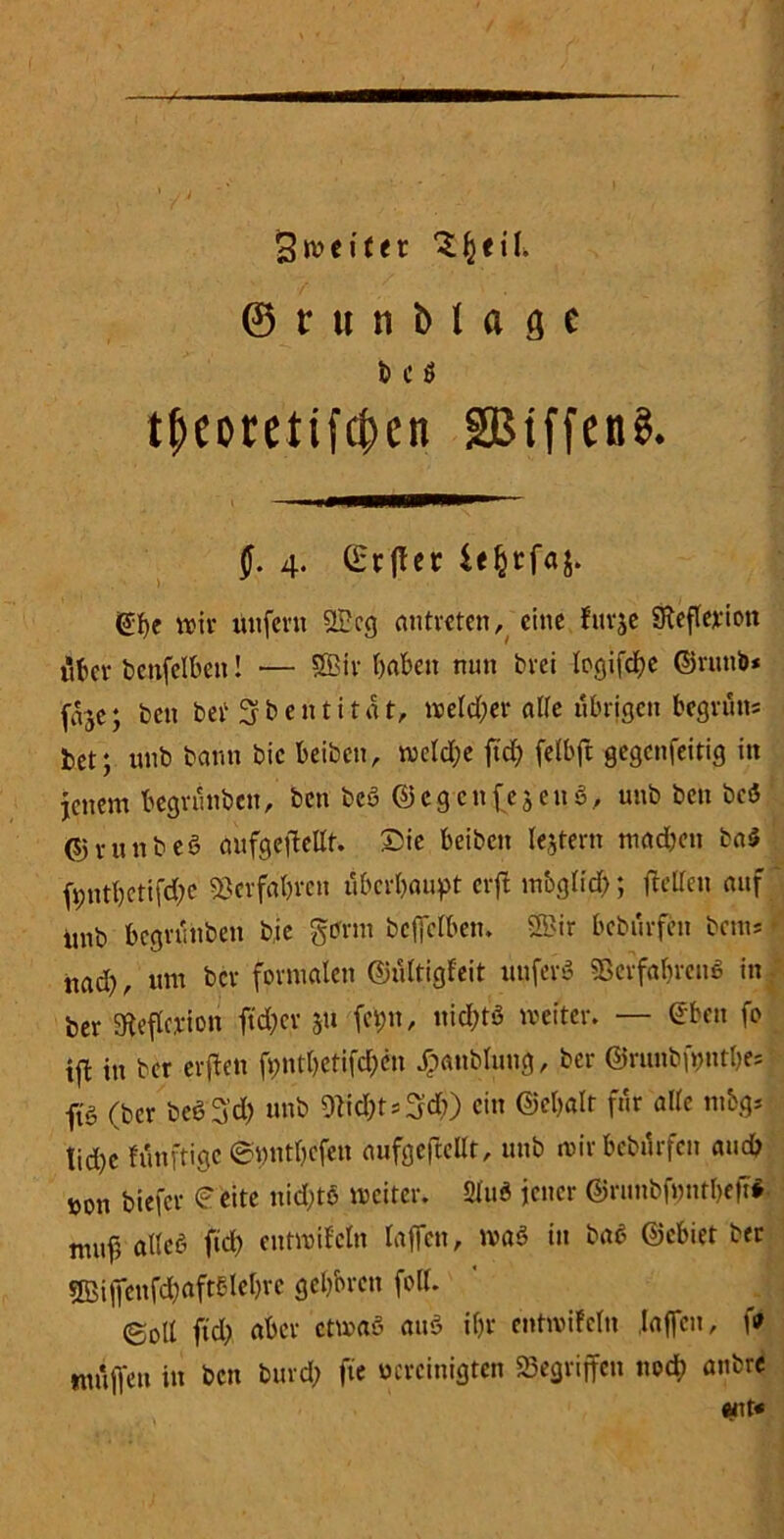 ^weiter S^eif 0r«nblftfie b C Ö tf>eoretifcben SBtffenS. J. 4. C£rflec ©be wir unfern 2Pcg antreten, eine furje Sftefledon über bctifelben! — SBfr f>abeit nun brei Icgifd^e ©rutib* frje; ben bei1 Sfbentitdt, weld;er alle übrigen begrün* bet; unb bann bic beiben, n3ctd;e jtd; felbft gegenfeitig in jenem begrunben, ben beß ©egenfejeuß, unb ben beß ©vunbeß oufgeflettt. £ic beiben lejtern mad;en baß ft;ntbctifd;e SSerfo&rcn überbauet erft mbg(id); fletteu auf ' unb begrunben bic gtfrm bcfielben. SBir beburfen bau* • nad), um bev formalen ©ültigfeit unferß SScrfabrenß in ber SReflcicioh ftd;er 511 fetjn, nicl;tö weiter. — eben fo ift in ber erften fi;ntbetifd;cn jpanblung, ber ©runbfyntbe* ftö (ber beß3'd; unb 5licf)t^d)) ein ©ebalt für alle mbg* tid)c fiinftige ©yntbefen aufgeftefft, unb mir beburfen and? ron biefer f'eite nid;tß weiter. Sind jener ©runbfont&eft* muf alte« ftd; entwifcln laflen, was in baß ©ebiet ber ®iffcnfd;aftolebrc geboren foll. ©oll ftd; aber etwas auß ibr entwifcln Jajfen, \9 mülTe’n in ben burd; fte vereinigten «Begriffen noch anbre «nt«