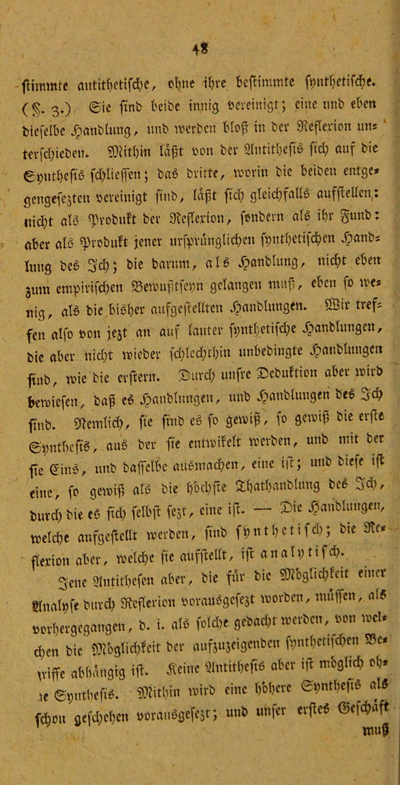 4* -ftimmte autitl)etifd?e, ot>nc ihre bcßimmte fptbetifd)e. (§. 3.) ©ie ftnb beibe innig bereinigt; eine unb eben biefeibe Jpanbittng, unb werben bloß in bev 9teflerion uns terfd)icben. Mithin laßt oon bev Slntit&efft ftd; auf bie epntbeft'S fdßiefien; baS britte, worin bie beiben entge» gengefejten bereinigt ftnb, laßt ftcb gleichfalls aufftellctt. nic(;t als $yobuft bev Hefterion, fenbertt als ibv gunb: aber als jprobuft jener urfpvungticf>cn ßputbetifeben kattbs lang beS S’d); bie barurn, als kaltblütig, nid;t eben 3um empirifdbett «Bewußtfegn gelangen muß, eben fo we* nig, als bie bisher aufgeftelltcn Jpanblungen. » tref* fett alfo bott je$t an auf lauter fptljetifdje kanblttngen, bie aber nid)t wieber fdjlcdjtbitt unbebittgte Staublungen ftnb, wie bie erftern. 2>urd; uttfve ©ebuftion aber wirb bewiefett, baß eS kaltblütigen, unb kaltblütigen beS 3d; ftnb. Sftemlid), ftc ftnb eS fo gewiß, fo gewiß bte erfie ©pntbcftS, auS ber fte entwifelt werben, unb mit bet ftc ßinS, unb bafclbc auStttad;en, eine i|t; uttb biefe ift eine, fo gewiß als bie bbcbfte £batl)anblung beS S’d), buvd> bie eS ftd) felbft fest, eine ift. — kaltblütigen, welcße aufgeflcllt werben, ftnb ft)nt()Cttfd); bte 9te* flerion aber, weld?e fte aufßellt, ift analpttf d). Seite ülntitbefcn aber, bie für bie SMglichfett enter glttalpfe bttrdb Sftcflericn borauSgefejt worben, muffen, als »orbergegangett, b. i. als foldte gebaut werben, oon wcU d;en bie tmglicßteit ber aufjujeigenben fnntbeftfdrcn S3e* griffe abhängig iß. Ächte Slntitbeft'S aber ift m'ogltd) ob* ,te ©pntbeft'S. «Oiitbin wirb eine b&bcre ©pntbeftS als febott gefaben oorauSgefest; uttb unfer erfteS ©efchaft ’ wuö