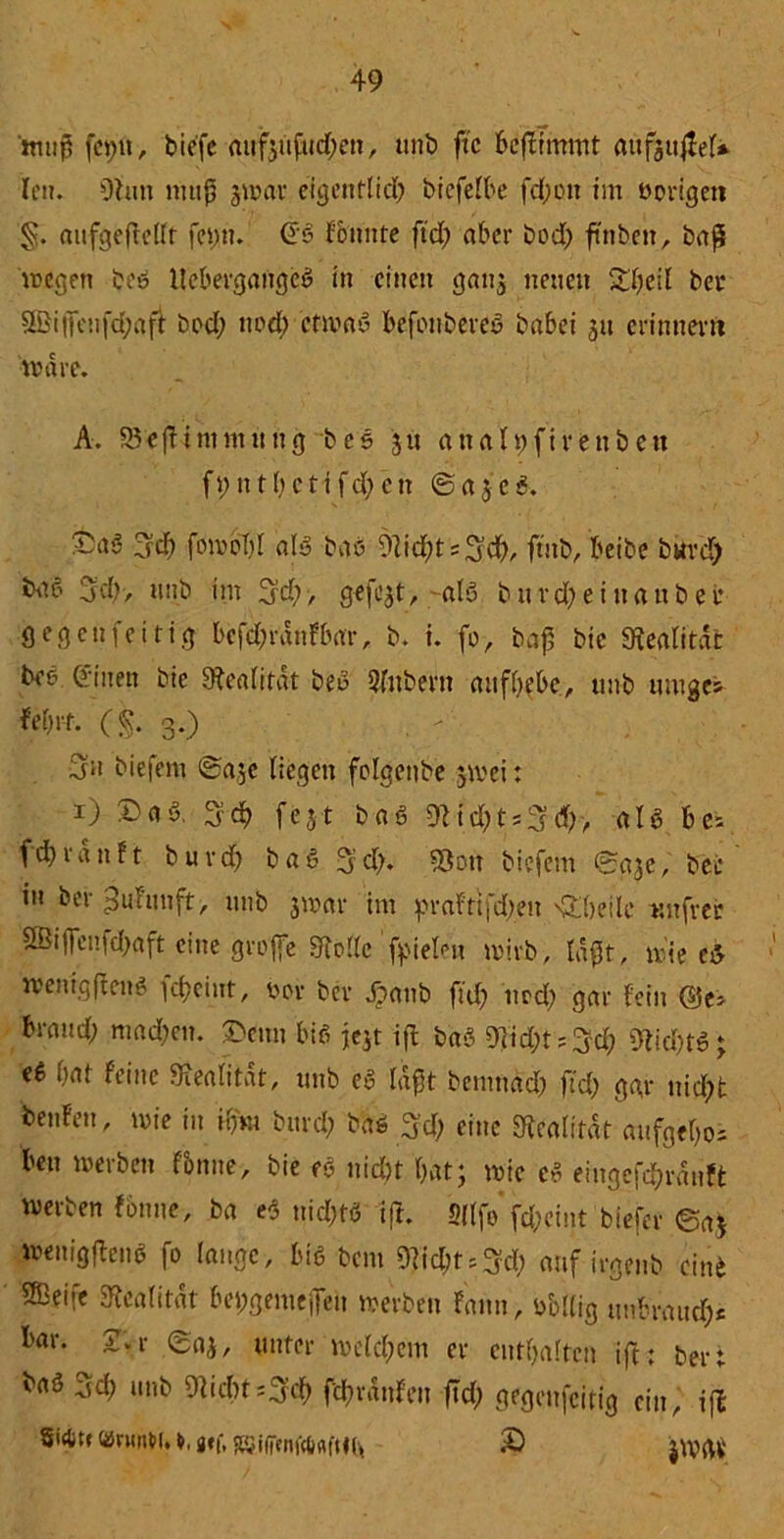 muß fet;fi, biefe auf3ufud;en, unb ftc bcfirmmt aufguflel* len. 9hm muß jwar eigentlich bicfelbe fd;on im »origen «ufgeftellt fct;n. Gb fbimte ftd; aber bod; ftnbeit, baß wegen beb llebergangeb in einen gatg neuen &l;eil bet 5ßi|Tcufd;aft bod; uod; ctmab befonbereb babei 311 erinnern wäre. A. Sefiimntung beb 311 analfjfivenbett f t; n 11; c t i f d; e tt @ a 5 c 5. Ad) fomoTiI alb bab 9lid;t = Ad>, ftnb, beibe bwrd) bab Ad)> nub im Ad;, gefixt,-alb b u v d; e i it a n b e t* gegen fei rig bcfd;rdnfbar, b. i. fo, baß btc Mitdfc bee Ginen bic Realität beb 5fnbern aufbebe, unb uroges fef;rt. (§. 3.) Au biefem @a3e liegen folgenbe jwei: 1) &ab. 3?d> fest bab 9Ud;tsAd;> alb bei fd)ran11 burd; bab Ad;. 33ott biefem ©a3e, bei* in ber^uhmft, unb 3mar im prafttfd;en ^beile unfrer 2Bi)Tcnfcl>aft eine groffe Fftollc fielen wirb, laßt, wie c5 wenig ft an? scheint, »ov ber Jpanb fid; iwd; gar fein (Bei braud; machen. 3>enn bib iejt iß bab 9jid;tiAd; 9lid;tb; eb bat feine Siealitat, unb eb laf5t benmdd; fid; ggr nicht benfen, wie in Hfro burd; bab Ad; eine Realität aufgebos ben werben f&nne, bie eb nicht bat; wie cb eingefd;rdnft werben fonne, ba eb uid;tb iß. Hilfe’ fd;eint biefev ©a* wenigßcnb fo lauge, bib bau 9hd;tiAd; auf irgenb eine 5Beife Realität bepgemejTeu werben fann, »bllig tmbraud;c tör* Unter welchem er enthalten iß; bert 3d’ unb ^'cbnAcb fcbrdnfen fld; gegenseitig ein, ifl «ntrW. j»f, RSifjtnft&firHfc © jWrtV