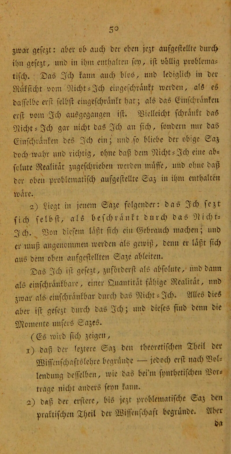 3»ar gefejt: abet ob and; bev eben jejt aufgefMte bitrd> i()ti gefejt, unb in il;m enthalten fei;, ift uollig pvoblcma« tifd;. ©aa 3'cl; fann and; bloö, unb lebiglid; in bev ,3ütkftd;t oom 91id;t = 3cf) eingefc&ranjf »erben, ala ea baffetbc erfc fetbft ciugefd;vdnft t;at; ala baa (iinfd;vdn!cn evft oom fjd; auagegangen ift. $j!elleid;t fd;vanf't baa 91id;t; 3d; gar nid)t baa 3d; an ftd), fotibern nur baa Ginfd;vdnfen bcö 3;d; ein; unb fo bliebe bev obige ©a$ bod; »at;v unb richtig, ol;ne bap bem 9lid;t«3d; eine ab« feinte Realität gugefd?vieben »erben muffe, unb ebne baß bev oben pvoblematifd; aufgefMte ©a$ in il;m cntl;alten »ave. a) Siegt in jenem ©aje folgenbev: baa 3d; fejt fid) fetbft, aß befd;vdnft buvd; baa 9tid;t= d;. 5jon biefem läpt ftd; ein ©ebvattd; mad;ett; unb ev nutp angenommen »erben ala ge»ip, beim ev lapt ftd; nitö bem oben aufgefMten ©a$e ableiten. £>a6 3d; ift gefejt, jufbvbevft ala abfolute, unb bann afa einfd;vdnlbavc, eittev Quantität fähige Slcalität, nnb jvoav ala einfd;vdnf'bav buvd; baa 9lid;r« 3'd;. 2U(ea biea abev ift gefejt buvd; baa 3'd;; unb biefeö ftnb beim bie Momente unfeva ©ajea. (ea mivb ftd; jeigen, 1) bap bev lejteve ©aj beu tl;eovcHfd;en £l;eit bev 3Biffenf^aftalel;ve begvunbe — jtcbcd; cvft ttad; 93ol« lenbung bcffelben, »ic baa bei’m fi;ntbctifd;en fßor* tvagc nid;t aubeva femt fann. 2) b«f; bev evftevc, bia jejt pvoblematifd;c ©aj ben pvaftifd;cn £l;eil bev 2Biflenfd;aft begvunbe. Slber ba