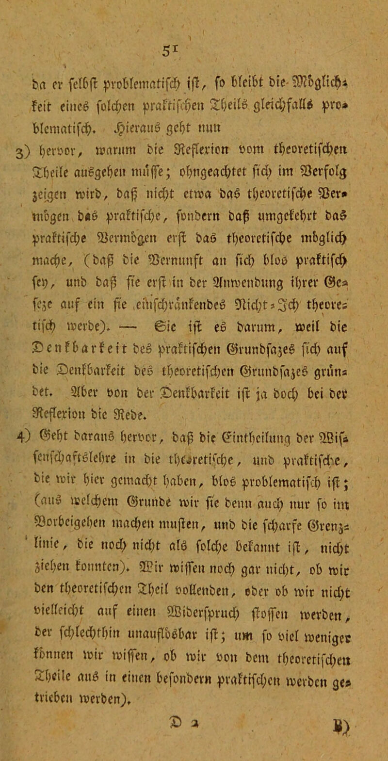 ba er felbft probtematifd) iff, fo bleibt bte- ■’Otbgttc#* feit cincö folgen praFtifdfen &t)eü& glrid;fatt$ pro» blcmatifd). J^terauS gebt mm 3) berbor, warum bie Sfefterion bont ttjeoretifeben Stjeile aüSgefjen muffe; obngeac&tet ftd; im Verfolg jeigeti wirb, bap nicf>t etwa ba6 t&eoretifcfce SBer* mögen b«6 prattifcpe, fonbern bap umgcfebrt ba$ praftifcfje föcrmbgen erft baö tbeoretifcpe mbglid) maepe, (bap bie Vernunft an fiel) bloö praftifd) fei), unb bap fie cvft in ber 2tnwenbung tljrer ©c» feje auf ein fie einfdfrdnFenbeö 9Ud;t s 3$' ttjeores tifcf) werbe). — 6ic iff eö barum, weit bie ©enfbarfeit be3 prafttfd)en ©runbfajeS ftd) auf bie ©enfbarfeit beS tf>eoretifd)en ©runbfajee) gruns bet. 2lber bon ber IDenfbarFeit ift ja bod) bei bei* iRefterion btc 3iebe. 4) 05eF)t barauö berbor, bap bie ©intbcilung ber flßifs fenfdjaftSlebre in bie tt)ü>retifd)e, unb praftifd-e, bie wir fjfct* gcmad)t haben, bloß problematifd) ift; (au» weldbem ©runbe wir fte beim aud) nur fo int fflorbeigeben mad;en muffen, unb bie fdjarfe ©renjs ' Iinie, bie nod) nid)t alö fotcf)e Befannt ijf, nid)t Sieben tonnten). Sß?ir wiffen noef? gar nid)t, ob wir ben tbeorctifd)cn 2t)ci( »oHenben, ober ob wir nid)t bielteicpt auf einen fffliberfprud) ffoffen werben, ber fd)led)tf)in unauflösbar iff; um fo biel weniges fbnnen wir wiffen, ob wir bon bem tbeoretifd)eit Sbcile aus in einen befonbern praFttfd;cn werben ge* trieben werben).