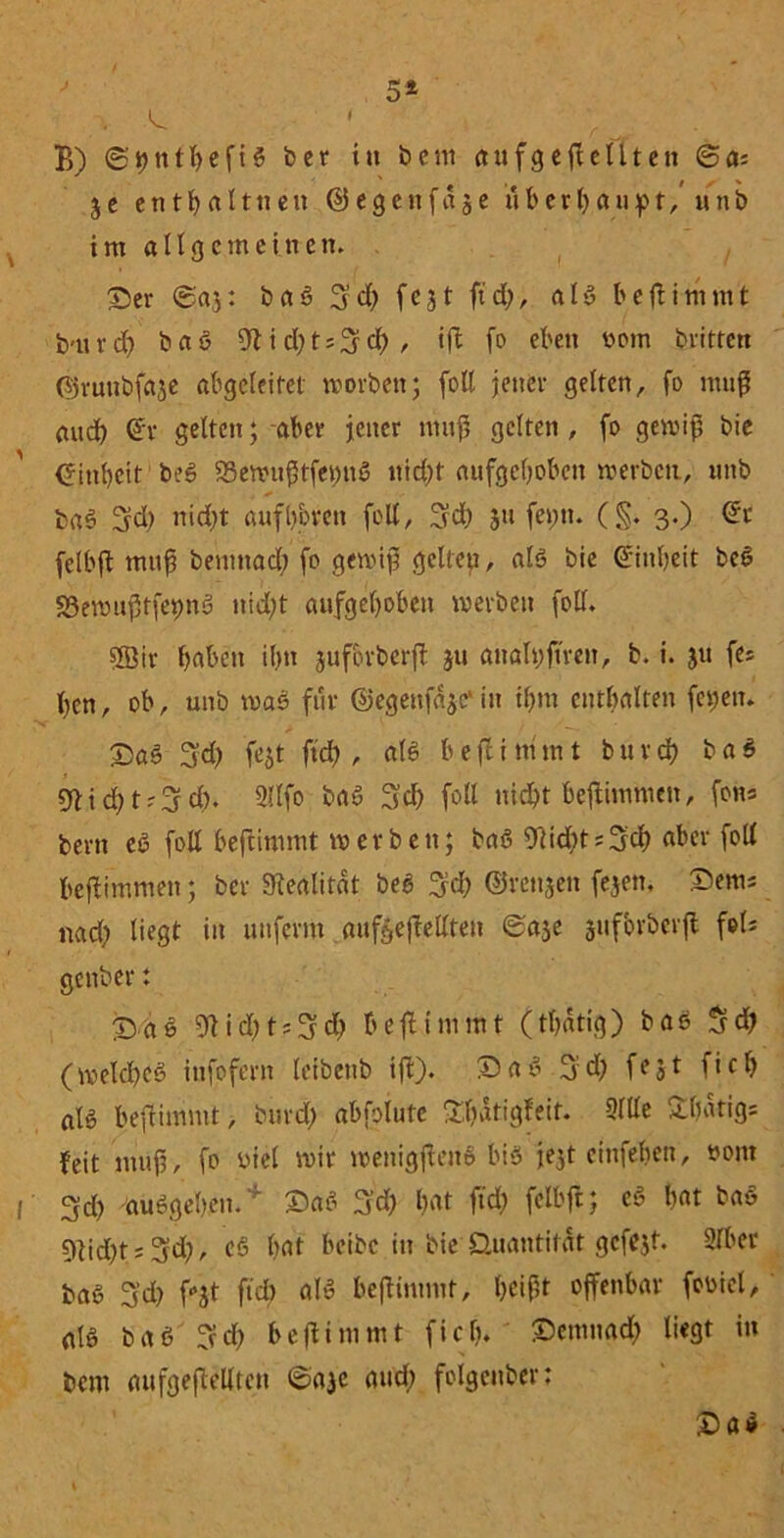 t 5 4 \ > I B) ©bttlhefis ber in bem aufgeflellten 6ai je enthalt neu ©egettfaje überhaupt/ unb im allgemeinen. ©er 6aj: baS S’d) fe31 ftd), als beflimmt b-uvd) baS 9lid)ts3d>/ ift fo eben üom brittett ©runbfaje abgeleitet worben; fott jener gelten, fo muß aud) Qfr gelten; aber jener muf? gelten , fo gewiß bie Einheit beS 23ewitfHfet)ttS nid;t aufgehoben werben, unb baS Sd> nid)t aufh&ren fott, Sd; 31t fei;tt. (§. 3.) dt felbft muß bemnad) fo gewifj gelteu, als bie Einheit beS S3emuj3tfet)nS nicht aufgehoben werben fott. SSir haben ihn juforberft ju analßfiren, b. i. ju fes hen, ob, unb was für ©egenfäjc'in ihm enthalten fepen. ©aS 3d) fejt ftd), als b e fl i m m t b u r ch b a $ 91 i d; t3 d). 2llfo baS Sch fott nicht beflimmen, foh« bertt eS fott beflimmt werben; baS 9lid)t?3d) aber fott beflimmen; ber 9iealitat beS Sch ©rettjett fejen. ©ems nad) liegt in unferm aufteflettten ©aje juforberft fols genber: ©as 91 i d) t ? S d) beflimmt (thatig) bas Sdj (welches infofern leibeitb ift). ©aS Sd) feJt f*ch als beflimmt, burd) abfolute £batigfeir. Sitte Shatigs feit nutfj, fo biel wir wenigjtenS bis jejt einfehen, »out Sch aus gehen. ©aS Sd) hat ftd; felbft; eS hat baS 9lid)t; Sd;, cS hat beibe in bie Quantität gcfejt. Slber baS Sd) fot ftd) alS beflimmt, heißt offenbar fooiel, als baS'Sd) beflimmt fiel), ©emnad; liegt in bent aufgeflellten ©aje aud) folgettber; ©aS