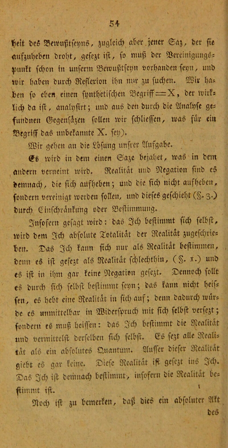 fteit beS S3ewufttfh;ttS, jugleid) öfter.lener ©a$, bet fte öufjufteften broht, gefejt ifl, fo ntüjj ber SßereinigungSs putift fdftott in unferm Äufttfepn borftanben fe>m, unb wir haften burdft SReflerion iftn nur 311 fudftetn 3?ir ftas fcen fo eften einen ft;ntftetifd)en S3egriff=X, ber Wirfs lieft ba ift, analftflrt; unb auS bett bureft bie Sfoölftfe ge* funbnen ©egenfdjen folten wir fcftliejfen, was für ein begriff baS mtftefannte X. fei)). Sffiir geftett an bie £ofung unfret 2lufgafte. wirb in bent einen ©aje bejahet, was in bem onbern berneint wirb» SRealttat unb Negation ftnb eS bemuaeft, bie ftd) atiffteften; unb bie ftdft nieftt auffteften, fönbern bereinigt werben fotten, unb biefcS gefeftieftt (§. 3.) feurd) Cinfd)rÜnftmg ober 23eflimmuitg. 3'nfofern gefagt wirb: baS 3cft fteftimmt ftdft felftft, wirb bem 3cft aftfolute Totalität ber Realität jugefeftrie* ftcu. £«§ gfdft fann ftd) nur als Realität fteflinjmen, beim eS ifl gefcjt als Realität fcftlecfttftin, (§. i») unb eS ifl in iftm gar feine Dlegatien gcfejt. ©ennoeft follt es bureft ftdft felftfl fteflimmt fc»n; baS fann nid)t fteifs fen, eS ftcftt eine «Realität in ftdft auf; beim babureft wür= be cS unmittelbar in SBiberfprucft mit ftd) felbfr beiiejt; fonberu eS mufj .fteiflen: baö 3cft fteflimmt bie Realität unb bermittclfl berfelftett ftd) felftfl. GrS fest alle 9lealu tat als ein aftfolute* Guantüm. Sluffcr biefer Realität gieftt cs gar feine, ©iefc «Realität ifl öcfcjt in* 3d). £aS 3'd) ifl bemnad) fteflimmt-, infofern bie Realität ftes ftimnit ifl. 5Rod) ift su ftemerfen, bag bieS ein aftfoluter 2fft. fceS