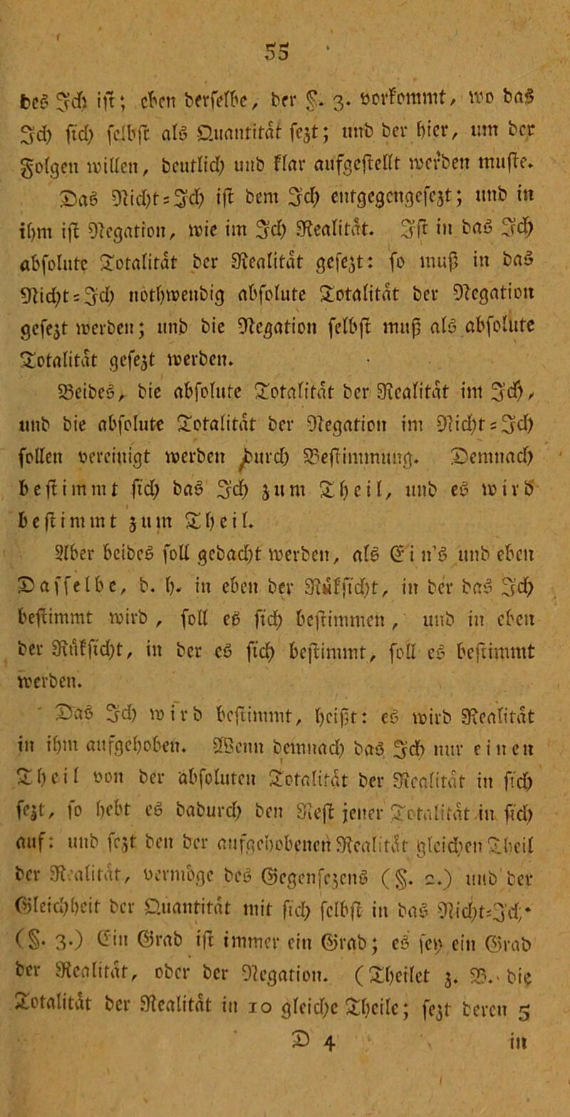 53 ‘ beg ift; eben berfefbe, ber £. 3. ootfonmtt, wo ba$ 3d) ftd) feiltfc als Quantität fest; unb her hier, um bet gofgen willen, beuflid) unb flar aufgejMt werben tnujle. £a6 Diid)ts3<^ ift bern 3d) entgegengefeat; unb in tfym ifl Dtegation, wie im 3fd) «Realität. 3ft in baö 3rd) abfolutc Totalität bei* Realität gefejt: fo muß in baS «Rid^Hyd) ttötbwenbig abfolute Totalität bei* Negation gefegt werben; unb bie IRcgation felbft muß aty abfolutc Totalität gefegt werben. 23cibcS, bie abfolutc Totalität bei* «Realität im^cf), unb bie abfolutc Totalität ber Oiegation im 9lid)ts3?d) follen vereinigt werben burd) 33efiintmung. IDemitad) b eft i mm t ftd) ba3 Ijd) 5um Xl) e i l, unb e>3 w t r ü b e (I i nun t 5 u m X l) e i l. 2lber beibeS foll gebadet' werben, als» @'i n'ß unb eben IDaffetbe, b. b. in eben ber 9f«fftd)t, in ber bas> 3d) befrimmt wirb , foll cö ftd) befinuuen , unb in eben ber 9\ufftd)t, in ber cß ftd) beftimmt, foll eo beftimmt werben. £saö 5d) wirb beftimmt, beißt: es? wirb Realität in if)m aufgehoben. äBcnn bemnad) baö 3d) nur einen £ b e i l non ber abfolutcu Totalität ber «Realität in ftd) fat, fo bebt eö babuvd) ben «Rejt jener Totalität in ftd) auf: unb fest ben ber aufgehobenen «Realität glcidten S.l>ci£ ber ^Realität, n er möge beö ©egenf^enö (§. 2.) tmb ber Ojleitbbcit ber Quantität mit ftd> fclbft in baß ^id)t=3'd;* (§• 3«) ©in ©tab ift immer citt ©rab; eß fci> ein ©rab ber Realität, ober ber 9?cgation. (feilet 3. S3.-bie Totalität ber fRealitat in 10 gleid)c £l)cilc; fest bereit 5 £> 4 \ in