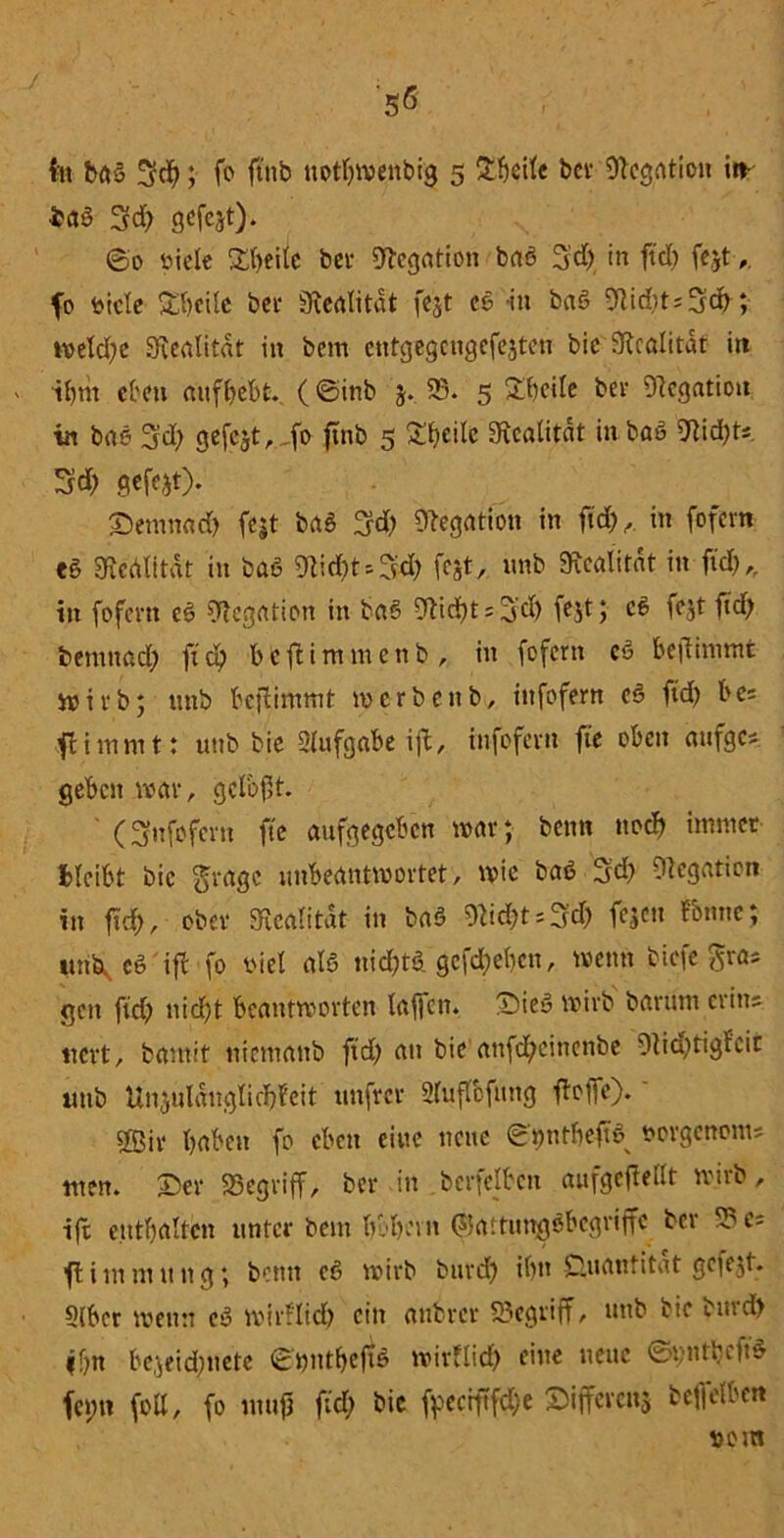 '5* tu baö 3d?; fo ftnb ttotf?wenbig 5 £f?eife bei- Negation in- baö 3d) gefejt). ©0 öielc £i?eüe bet- Negation baö 3’d? in ftcT) fejt,, fo bicle Steile bei- Realität fejt cö in baö 9lid?ts3cf); wetd?e Sftealitat in bem ctrtgegcngefejten bic Realität in il?m eben atifi?ebt. (@inb j. 58. 5 £beiie bei* Dlegatiott in bae 3d? gefejt,,f° ftnb 5 £f?eilc Sicalitdt in baö 9lid?ts 3?d? gefegt). ©enmad) fejt baö %d) Negation in ft#, in fofem eö «Kedlität in baö 9ti#ts3# fest, unb 3ftcalirnt in fid?, in fofem eö Negation in baö Wd)t^d) fejt; cö fejt fid? bemttad? ftd) bfeftimmenb, in fofem cö bejiimmt wirb; unb bejiimmt n> erbeut, infofem cö ftdt> be= ftimmt: unb bie 2(ufgobe ift, infofem fie oben aufgc* geben war, gclbft. ' (3nfofern fte aufgegeben war; beim ne# immer bleibt bic gragc unbeantwortet, wie baö 3d? fUcgaticn in fid), ober «Realität in baö ^id?t = 3d? fejett fbnne; itn^cS ifl fo tuet atö nid?tö gcf#e(?cn, wenn tiefe gras gen fid) ntcf?t beantworten laffeit. :Dieö wirb barutn crins uert, bamit ntemanb fid? au bie anf#einenbe 9iid?tigfcir ltttb Unjuläugti#fcit unfrei* 2fuffcfnng ffoffc). s£ßiv i?aben fo eben eine neue ©twtbeftö oorgenom; tuen, ©er «Begriff, ber in berfelben aufgejieilt wirb, ift enthalten unter bem bobevn (?5attungöbegrijfc bet 58 c~ fi im mutig; bemt cö wirb bur# tl?tt Quantität gcfejt. 5(bcr wenn cö wirüid? eilt anbrer 58egriff, unb bic burd) ff?n bejeid?nete ©t?ntbeftö wirfli# eine neue ©t)nti?efiö fct;u (oll, fo luuf fid? bic fpecrftfd?e ©iffevenj bef|e(ben »ein