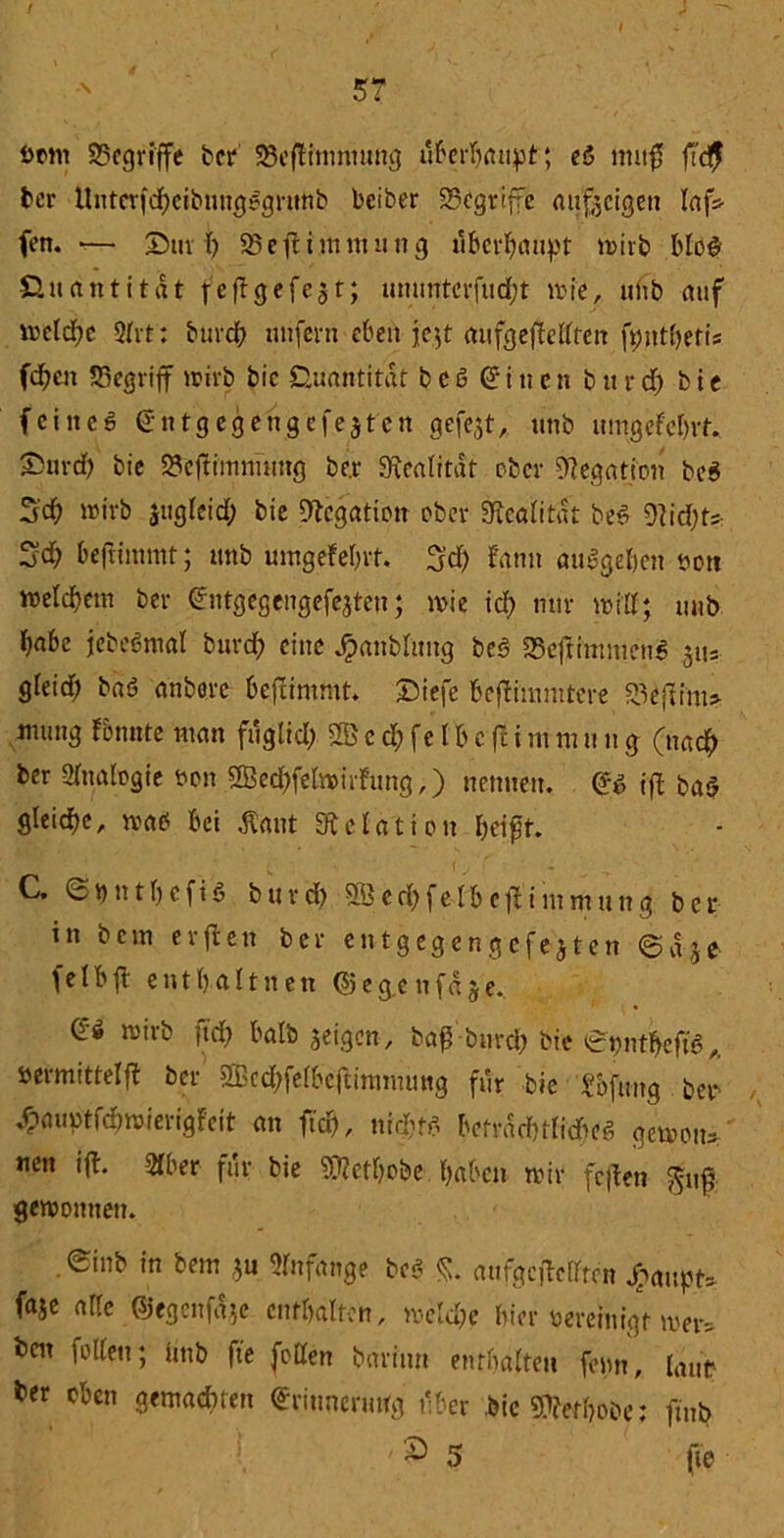/ 5? Dom begriffe bei* 23eflimmung überhaupt; el nutfü ft<# bei* Untcrfdbeibnnglgrutib beiber 33cgviffc Anzeigen laf* fen. •— 25m I) 95ejH.nimutig tfberbaupt wirb Mb# Quantitrtt fcflgefc$t; ummterfud)t wie, unb auf weld;e 2frt: bureb unfern eben jc$t aufgefMfcn fpntbetis (dien S3egrtff wirb bic Quantität b c I 6: i ti c n b u r d) b i e fei neö Entgegen gefegten gefegt, unb umgefebrt. 2?urd) bie Seftimmuug be.r SKeaiitat ober Negation bei 3:d? wirb jugfeid; bie Negation ober Sfteaiitat bei 9ttd;t* Sd; beftimmt; ttnb umgefebrt. fjd) fann aulgeben non welchem ber Entgegengefejten; wie id> nur wi'Ef; unb l)abe jebelmal burd; eine jpaubütng bei 95eftinuuenl jus gfeid; bal anborc bejlimmt. 25iefe befli'mmtere 25ejttm» mung fbnnte man fuglid) 2B e $ f e l b c flimtnung (nach ber Analogie non ®ed)felwirfung,) nennen. El iß bal gieidje, wal bei £aut Relation feeffft. C. ©nntbefil burd) 9Öed;felbc^immung ber in bem erfle-n ber entgegengcfejten ©aje felbft entbaUnen © e g.e n f« $ e. ei wirb fid; halb geigen, bap-bnrcfr bie £pntbeftl, öermittelft ber 2Bcd;fefbcftimmmtg für bie Sofung bei- »fpauptfebwierigfeit an ftd), nirJbtl betradnfidwl gewotu neu ift. 2(ber für bie SDfetbobe haben wir fejten j^nf gewonnen. .einb in bem *u Anfänge bei <$. aufgciMten jpaupt* faje alte ©egenf^e enthalten, welche hier vereinigt wer, i)ot fetten; iinb fte fetten barinn enthaften fenn, laut ter oten Spachten Erinnerung t'ber .bic 9?ferbobe; fmb