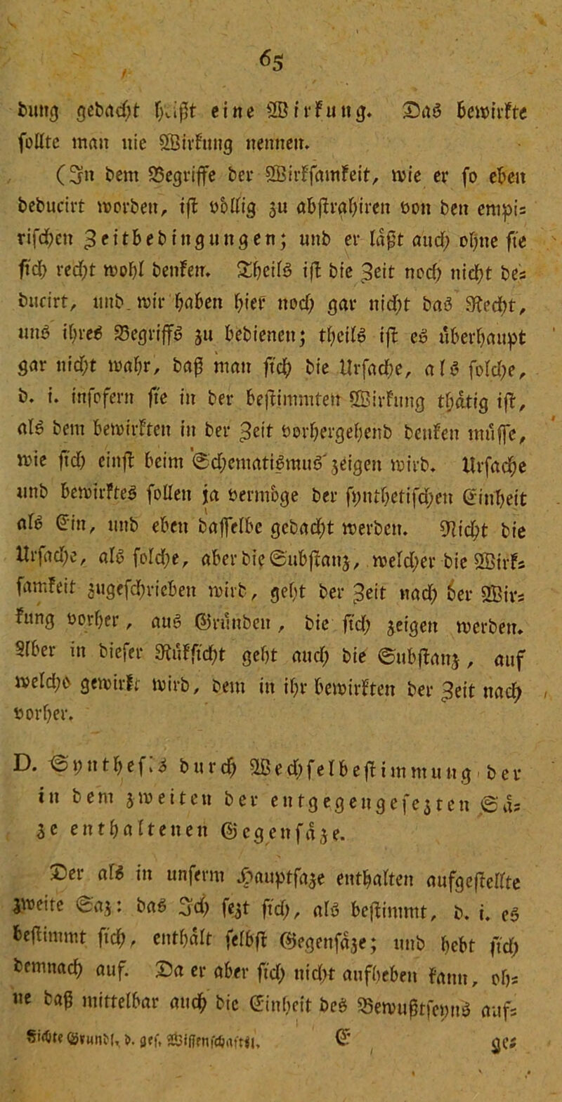 buttg gebadet f>Jpt eine SötrFuitg. Das bemirfte follrc man nie SSirFung nennen. (5m Bern ^Begriffe bet* SBirFfamFeit, »ie er fo eben bebucirt »orbett, ift öbllig $u abftrabiren bon ben enipi= rifd;cit ß e i tb e b i n g tt n g e n; unb er lagt aud; ol;ue fte ftd; red» »of;l beiden. DbcdS ift bie 3eit nod; nieb>t bes biidrt, mtb. n>tr falben hier nod; gar nid;t baS 9?ed», nmS i(;reS Begriffs gu bebienen; tl;dlö ifb eö überbauet gar nid)t »abr, bag man ffcb bie tlrfad», aU fold;e, b. i. infofern fte in ber befFimmte» fffiirFung tf;dtig ifF, alö bem bemirFten in ber ^eit öorbergel;enb benfen muffe, mie ftd; cinfF beim @d;ematiSmuS' geigen wirb. Urfacbe unb beroirFteS füllen ja bermbge ber fi;ntf;etifd;en (2int;eit afö ©in, unb eben baffelbe gcbad;t »erben. 9Ftd» bie ltrfad;e, als foId;e, aber bie ©nbfFaug, »eld;er bie SBirFs famFeit gugefdf»ieben »irb, gef;t bereit »tad; 6er 2Bivs Fung üovl;er, aus ©ritnben , bie ftd; geigen merbett. Slber in biefer 3^tUftcf;t gebt and; bie ©ubjFang , auf »eld;e gemirlt »irb, bem itt il;r bemirFten ber £eit nad; norber. D. @ t; n 11; e f»i b u r d; SLB e d; f e l b e ft i m nt u tt g b e r in bem g» eiten ber entgegengefcjten jSds 3e enthaltenen ©egenfdge. Der aß in unferm Jfmuptfage enthalten aufgefFellte l»eite 'tag: baS 5d; fegt ftd;, alö benimmt, b. t. c$ beftimmt ftd), enthalt felbfF ©egenfdge; intb bebt ftd; bemnacb «uf. Da er aber ftd; nid» aufbeben Faun, ob« ne bag mittelbar and; bie ginbeit beS S5e»ugtfcmtS aufs SifOte <Binnbfr t>. <jff. ÄbiflfnfÄrtftn, © <JC»