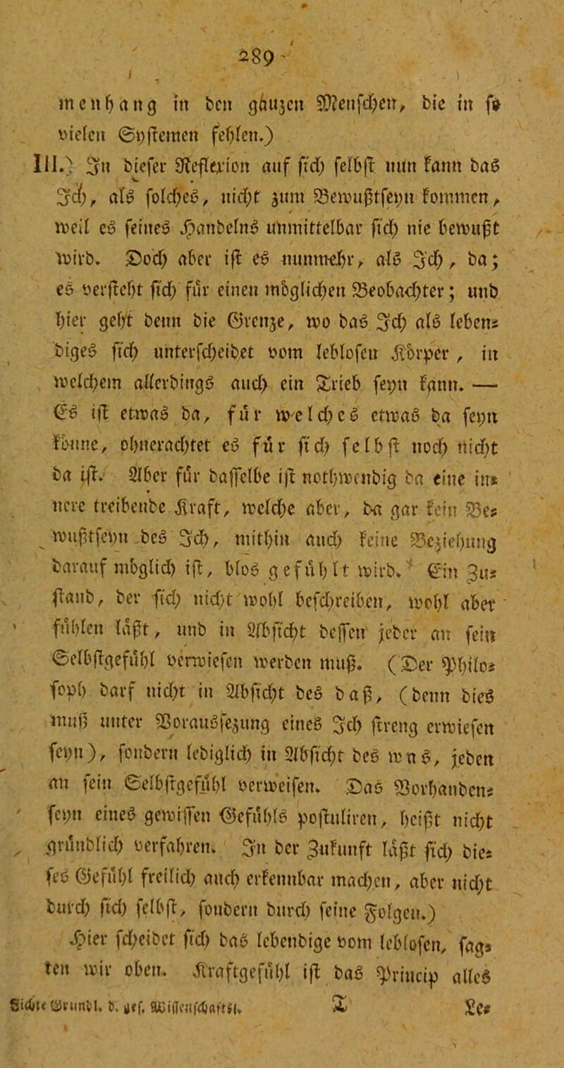 i , . '• s . . \ Jti e n b a tt g in ben ghujctt üfftenfdyen, bic in fo vielen ©tyffemen festen.) 1110 biefer 3fafla'ioit auf ft'dy felbff mm fann baS Ijcfy, als foldyeS, nidyf junt 23ewu$tfetyn fomnten, weil eS feinet .fpanbcfnS unmittelbar ft'dy nie bewuft wirb. ©ody aber tff eS uunmeJbr, als 3'dy , ba; eS verftefyt ftcf> für einen m&glicfyett iBeobadyter; unb hier gebt beim bie ©rettje, wo baS 3dy als leben; bigeS fiel; unterfdyeibet vom leblofett Körper, in welchem allerbingS aucl> ein Stieb feptt bann. — ©S i)l etwas ba, für «veldicS etwas ba feptt f’btmc, olyncradytet eS für ftdy fclbff ttody nidyt ba iß. 2lber für baffclbe ifi notlywcnbig ba eine in* ncre treibenbe Straft, wcldye aber, ba gar fein $23e; wuftfetm beS 3dy, mithin and) feine Schiebung barauf mbglidy iff, bloS gefühlt wirb» ’ ©in gm flanb, ber fidy nidyt wohl bcfdyreibeit, wo bl aber • ' fühlen laft, unb in 2fbftcf;t beffett jeber an fein ©clbffgefübl verwiefeit werben mufy. (©er ^lyttc; fopb barf nidyt in 2lbftdyt beS baf, (beim bieS mnü unter 5ßorauSfejung eines 3d> ftreng erwiefen fcpn), fonbern lebigltcb in 2lbftdyt beS wnS, jebett an fein ©elbftgefübl verweifen. ©ae Sorfyanbett; fcpn eines gewifen ©efüblS pofhtliren, beißt nidyt . ,gvünblidy verfahren» ber ^ufunft laßt fidy bie; feS ©efülyl freilidy auch erfennbar madyen, aber uidyt burdy ft'dy felbfl, fonbern burdy feine folgen.) dpier fdyeibet ft'dy baS lebettbige vom leblofcn, fags ten wir oben. Äraftgefülyl iff b«S spriitcip alles Sirtit« ©ntrtM. t. K<f, 8Bi(fcnf4i«f«l, & £c«