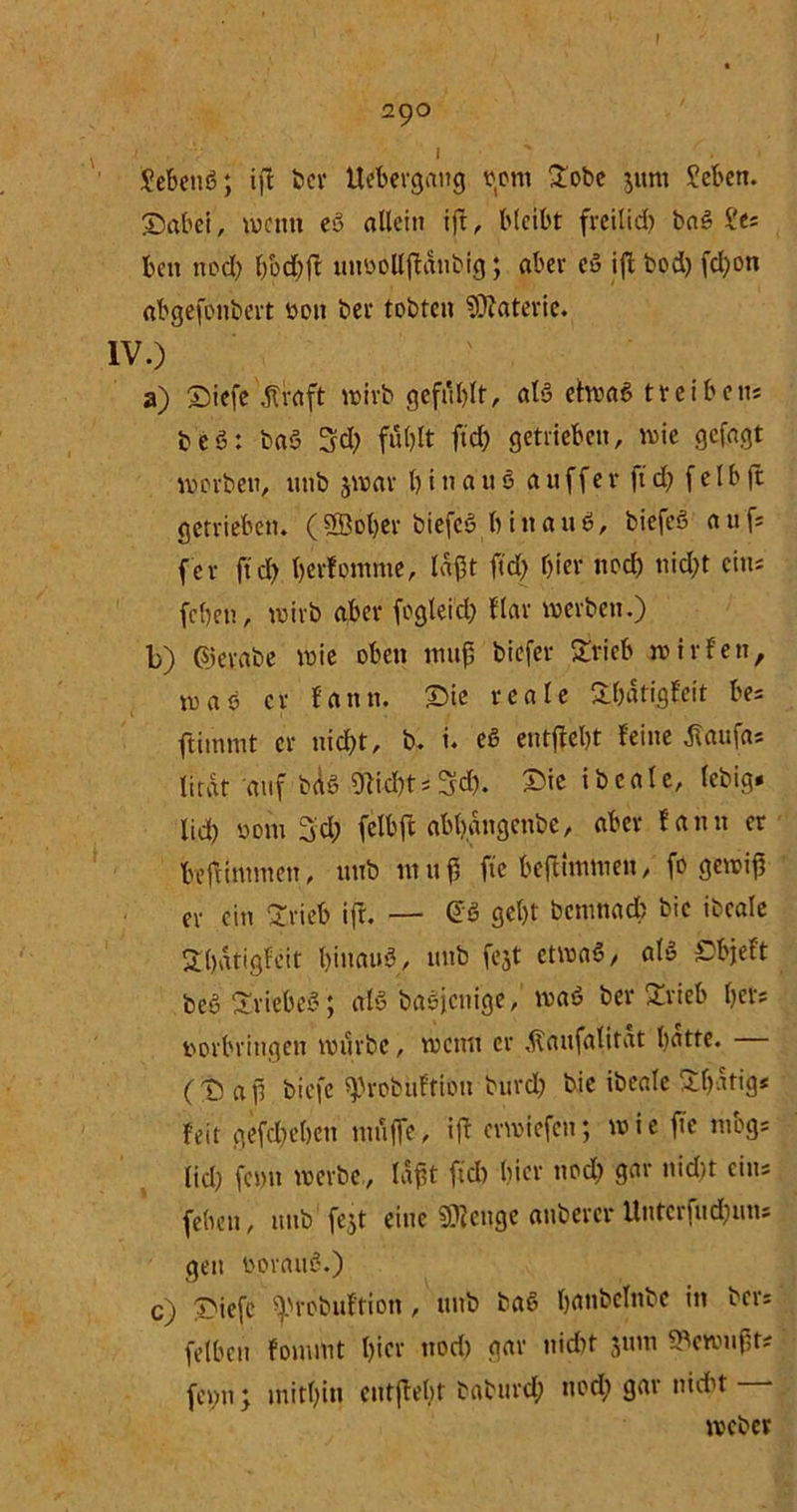' . » . Jebenl; ift ber Uebevgattg vom £obe jum ?eben. 25abei, wenn el allein ift, bleibt freilich bal b'es beit noch fjbd;ft unoollftdiibig; aber el ift bod) fd;on abgefonbert von ber tobten Materie. IV.) a) Siefc dtraft wirb gefühlt, all etwal treiben* bei: bal 3d; fühlt ftd; getrieben, wie gcfagt worben, unb jwar hinauf a n f f e r ft d; f e l b ft getrieben. ( Sßober biefe! h i tt a u I, biefel a 11 f* fer ftd; hcrfontme, laßt ftd; hier ttod) nicht eins fchett, wirb aber fogleicl; flav werben.) b) ©evabe wie oben muß biefer £rieb wir fett, mal er f a tt tt. Sie reale Shdtigfeit be= ftimmt er nicht, b. i. el entgeht feine tfaufa* lirdt auf bäl Sticht * Sch. Sic i b e a l e, lebig* lieh vom 3d; felbft abhdngcttbe, aber fann er befHntmctt, unb nt 11 ß fte beftittnuen, fo gewiß er ein 2rieb ift. — @1 geht bentnad; bie ibeale Sßdtigfeit hinauf, unb fejt etwal, all Sbjeft bei Sriebel; all baljenige, wal ber £rieb l>ets Vorbringen würbe, wenn er dlattfalirat batte. (S aß biefe ^robuftioit burd; bie ibeale Stetig* feit gefchehcn muffe, ift erwiefen; wie fte mbgs (id) fet)tt werbe, laßt ftd) hier ttod; gar nid)t eins feben, unb1 fe$t eine Stenge anbercr Untcrfud;uns gen borauß.) C) Siefe Ü>robuftion , unb bal hanbclttbe in ber: felbett fouuut l)tcr ttod) gar ttidtt junt Gewußt* fentt y mithin entfloßt babtird; ttod) gar nidit webet