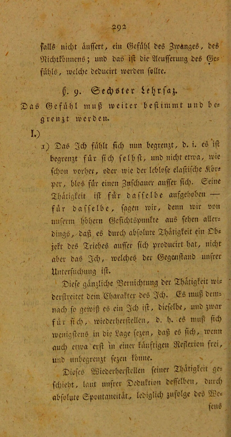 falls nid;t äußert, ein ©cfilbt beS >$wAnge$, be$ 9]id;tfonnett3; uttb baS ift bie-9leußeruug beS ®e; fuf)lö, weld;e bebucivt werben feilte. f. 9. @e#ö(ei* £>aS (SefiH)t muß weiter bejtimmt uttb b es grenzt werben. 10 ' ' v ap £ae 3d; fuf>lt ftd; mm begrenzt, b. t. eö tfc begrenzt für ft d; felbft> ttttb nid;t etwa, wie fd;ott oorbev, ober wie ber leblofe clafti|d)e &ori per, bloß für einen ^nfebauer anffer jtd;. (Seine 2()dttgf'eit ift für baffclbe aufgehoben für baffelbe, fygbn wir, beim wir oon tut ferm ()bl)ern @cftd;tSpunfte auS feben aller; bingp, baß eö bttrd; abfoltuc £l)«tigf'eit ein Cb« jeft bc§ Triebes anffer ftd; probucirt bat, nid;t aber baö 3d;, weld;eö ber ©egeuftanb unfrer Unterfitd;ung ift. Siefe gdn:lid;c 23crnid;tuug b’cr Sbdtigfcit wis berflreitet bem Gbaraftcr bcö 3d;. GS muß benu nad) fo gewiß eS ein 3’d; ift, biefelbe, unb zwar für ftd', wiebcrberftcllen, b. I). cS muß ftd; wenigfteuö in bic Jage fejen, baß cp ftd;, wenn aud; etwa er ft 'in einer filnftigen 9ieftcriou frei, unb unbegrenzt fejett f'bnue. n T)icfcS Qßicberbcrßcllen feiner Übdtigl'eit ge= , fd;iebt, laut unfrer ©ebttftion bcffclbett, burd; «bfolute Spontaneität., lebiglid; 3ttfolge bep 2b c« feup