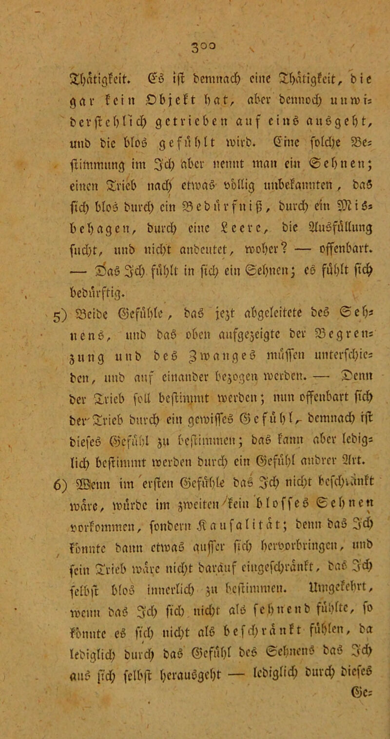 3°° Stbatigfeit. (5b ift bemttadj eilte £l)atig?eit, bic gar fein £)bjcft bat, aber betmoeb uuwi; berfl el)Hcf) getrieben auf etnb au6gebt, uttb bic blou gefühlt wirb. (5iitc foldje 93e; ftimmnng int 3’d? 'aber nennt man ein ©ebnen; einen Srieb ttad) etwab1 sollig nnbefannten , bab / ftd) blob burd; ein 95 e b ü r f n i f), burd) ein 9JI i S> bebagett, burd) eine £ccrc, bie 2lubfüllung fud)t, mtb nid)t anbeutet, woher? — offenbart. — 55ab 3?d) fül)lt in ftd) ein ©ebnen; cb fül)lt ft# bebürftig. 5) 93eibe ©efüble, bab fegt abgeleitete beb ©efj* ttenb, uttb bab oben aufgegeigte ber 93 eg reit: jung uttb bcö ^tätige6 muffen unterfd&ic* ben, itnb auf eittattber bezogen werben. — Denn ber Drieb feil beftimmt werben; nun offenbart ficb berSrieb burd) ein gewiffeb © e f ü 1) l /- bemttad) rjl biefeb ©cfübl gu beftimmett; bab f'atttt aber febig* lid) beftimmt werben burd) ein ©efübl attbrer 2lrt. 6) SSetttt int elften ©cfüble baS 3’d) nid)t bcfd;vltnffc Ware, würbe im gweiten^fein bloffeb ©eljnett öorfomntett, fonbertt .51 a tt f a 1t1 a t; beim bau 5d) formte bann etwas aujfer ftd? beroorbringen, uttb fein Drieb wäre ttid)t baratif ciugefd;ranft, bab 3d; felbft blou ittuerlid) gu beftimmett. llmgefebrt, wenn bab 3d; ftd) nid)t alb febnenb fühlte, fo fomtte eb ftd? uid)t alb befd;rattft füllen, ba lebiglid) burd) bab @efül)l beb ©ebuenb bab 3# attb ftd; felbft betaubgebt — lebiglid; burd; biefeb Gjc?