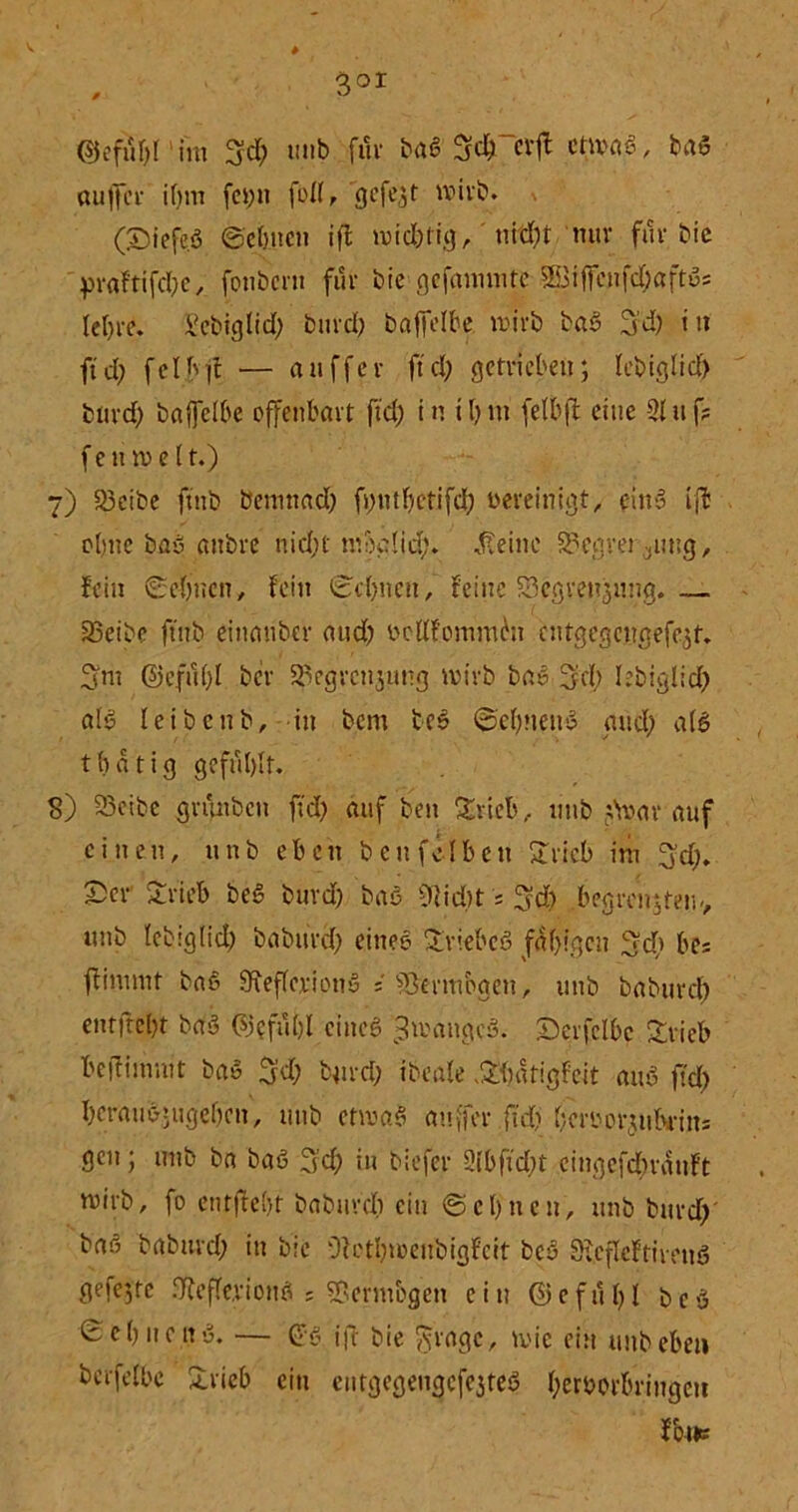 , 3or ©cfuf)I im 3?d; tmb fuv baß SdTctf ctmaS, bau öuffer if;m fct;n fofl, gefegt w>ivb. (SiefeS ©ebnen ift midbrig, ui dH nuv fuv bic pvaftifd;e, fonbevn fuv bie gefannnte jbifdjaftSs Iet)ve. Sebiglid; buvd; baffere wirb ba§ 3’d) it» ft d; fcI b d — attffev ft d; getrieben; lebiglid) buvd; baftclbe offenbavt ftd; in tbm (elbft eine -2luf? f e tnv e (t.) 7) 93cibe ftnb bemnad; fvmtbctifd; bereinigt, ein» ift ebne bau anbve nid;t mbglid;. teilte teurer atng, fein ©ebnen, fein ©ebnen, feine öegvenjnng.— 23eibc ftnb eittanber and) beüfommbu cntgegcngefe$t. Snt @efu(;l bev ^egvenjung wivb bas ÜJd; lebiglid) als leibenb, in bent tcS ©cbnenS and; als t b ä t i g gefühlt. S) 33etbe gntnbcn fid; auf ben Stieb, ttnb darauf einen, ttnb eben beit fei bett Svicb im 3'd;. £ev Svieb beS burd; baö Oiidtt s 3d; begrenztem, ttnb lebig(id) babitvd; eines Sviebcö feigen ©d; be= fiimnit baö SReffcvionu 5 ^3evmbgen, ttnb babuvd; entjlcbt baS ©eftibl eines «ImangcS. iDevfclbc Svieb befritmut baS $d; buvd; tbeale .Sbatigfeit auS ftd; bevausjitgebcn, mit» etwas auffev ftd; bcvbovjtibvin5 gen; ttnb bn baS 3’d; in biefev 2lbfid;t eingefdtvauft mivb, fo enthebt babuvd; ein ©ebnen, ttnb buvd; bas babitvd; in bie Dfctbtcenbigfcit bcS 0?.efleftivettö gefegte IRefle.viottS s ®erm&gen ein ©efub 1 bcS ©ebnenS. — ©ö iff bie ginge, wie ein uttbebe« berfeibe Svieb ein etttgegengefejteS (;erbovbvingcti fbtic