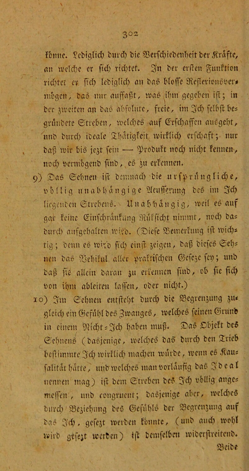 3°~ fbiitic. ^cbiglid) burd) bie $ßerfd)iebenbeit bcv Kräfte, an meld)C er ftd> vielter. 3« ber erden guttftion rid)tet ev ftcT) lebiglid) an baö bteffe SReflevionöber# mögen, baö nur auffaft, maö ,ibtu gegeben ift; in ber jmeiten an baö abfolute, freie, im 3'd) felbjtbes grunbete ©trebeit, mclcbeö auf drfcX;affcn auf gebt, unb burd) ibeale Sbatigfcit mirflid; erfd;aft; nur baf »Uf bis jejt fein — ^robitft nod; nicht Fennen , nod; bermogenb ftnb, cö ju erfetmett. 9) £)aö ©ebnen ift bemttad) bie urfpru tt g li d; e, 6 (l i g u n a b b a n g i g e Slettffenmg beö im 3d; liegcnbcn ©trebens. Unabhängig, weil eö auf gar feine @tnfd;ran?ung 5Kufftd)t nimmt, nod) bas burd) aufgebaltc» tvh'b. (Diefe SBemerfuug ift mid)s tig; beim eö mi.ho ftd; einft geigen, baf biefeö ©et)* nett baö djebiful aller prafrtfd)ctt ©efe^e fei); unb bajj fit allein baran ju erfetmen ftnb, ob ftc ftd; bon Utttt ableitett lajfett, ober nicht.) 10) 3m ©ebnen entfielt burd) bie S5cgren3img ju« gleich ein ©cfulvl beö ^wattgeö, meld;eö feinen ©ru'ttb in einem üKcf)t s 3d> bnbett nutf. £aö £bjeft beö ©elmettö (baöjenige, meld)eö baö bttrd) beit £rieb bcflimmftv3d) tvirflid; machen mürbe, wenn cs <ftau; falifatbatte, ttnbmeld)eö manborlauftg baö 3bcal nennen mag) ift bettt ©trebeit beö 3'd; v^büig anges ntejfen , unb eongruent; baöjenige aber, welches burd;1 Schiebung beö ©cfuhlö ber »egrettjung auf baö 3d), gefejt werben fbunte, (unb and) wcl)l wirb gefeit werben) tjt bcmfelbnt wiberffreitenb. 23cibe