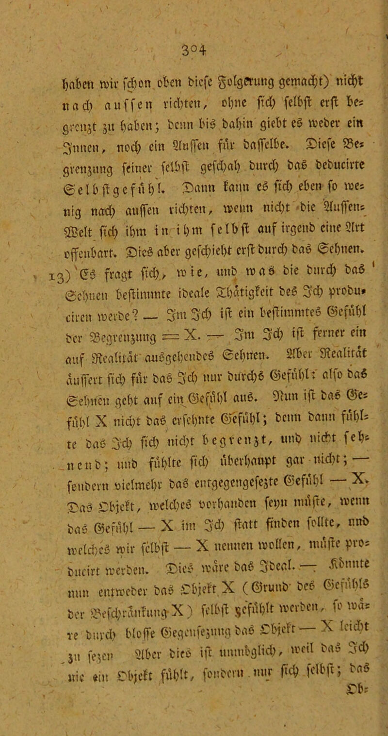 3°4 haben wir fd?on oben bicfe Folgerung gemalt) mdbt nad? au'ffeq rieten, ebne ftd) felbft erft bes grenzt 3« haben ; beim biß bal?i» giebt eß Weber ein Ernten, nod? ein Griffen für bajfclbe. Dicfe 2?e* grcitjung feiner fel.öffc ge|d?al? burd? baß bebucivte e e l b ff g c f n 1)1. Dann famt eß ftd? eben fo wes nig nad? au (fett vielten, wenn nicht bic Hüffens Sßjelt ftd? ibm in i l)itt felbff auf ivgenb eine SCtrt offenbart» Dicß aber gefd?ie()t erff burd? baß ©ebnen. 13)'©ß fragt ftd?/ wie, unb waß bie bttrd? baß ‘ @el)uett beftinunre ibeale £l)ätigfeit beß 3d? probu* ch-en werbe? — 3m 34> iff ein beffitnniteß ©cfuf>I ber SSegrenjuttg = X. —*- 3nt 3d? i|t ferner ein auf Realität außgebeitbcß 6et?tten. SJbcr Sfealitat auf|ert ftd? für baß 5'd) nur burd?« ©efubl: alfo baß 0ebueu gebt auf ein ©efübl auß. 91un ift bar ©es f,ty[ X nid?t baß erfebnte ©eful)l; beim bann füt>r= te baß 3'd? fid? nid?t hegten 3 t, unb nicht fefc ncub; unb füllte ftd? überbauet gar uid?t; — feubern nielmebt baß entgegengefeste ©efubl — X» X'aß £bjeft, weld?eß norbanben fci?n nutfte, wenn baß ©efubl — X int 3d? ffntt ffnben feilte, mtb welcbcß wir fclbft — X neunen wollen, muffe pro* bucirt werben. Dieß wäre baß Sbeal. — ^bnnte nun entweber baß Cbjeft, X (@runt>- beß ©efublß ber ^efd?raufuttg X ) felbjl scful?lt werben, Jo was re buvd? bloffe ©egeufejuug baß £bjcft X leicbt ju fejen Slbcr bieß ift unmbglid?, weil baß 3d? nie ein £bjeft fühlt, (onbcru.mtr ftd? fclbft; baß