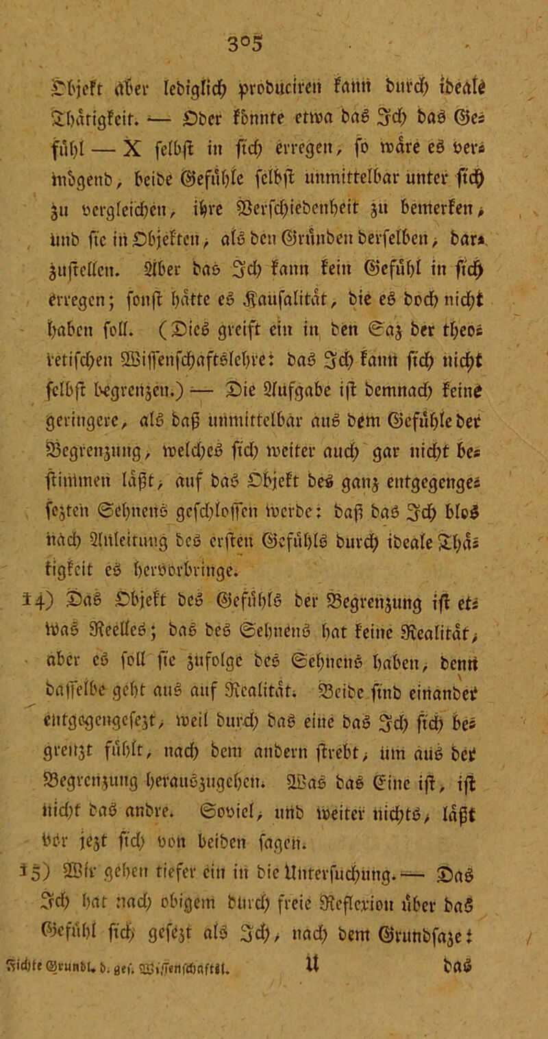 3°5 Sbjeft ät'er lebiglid; probuciren fatttt burd) ibertte £bdtigfeit. -— Ober formte etwa bag 3rd; bag ©es fiK)I — X fefbft in ftd; erregen, fo wäre eö »er« m&genb, beibe ©efttf)Ie fclbjt unmittelbar unter ftd[) 311 ttergfeid;en, ihre &erfd;iebehbeit ju bemerfett> iiitb ftc in Sbjeftctt, alg ben ©ritttben berfelben, bar* juftellctt. Siber bas 3d; faitn fein ©cfübl in ftd) erregen; fonjt batte eg $aufalitdt, bie eg bodb triebt haben feff. (Siel greift ein in ben (üraj ber tl;eos retifeben QBiffenfdbdftölebfe: bag 3d) fann ftcb triebt fclbft begrensem) ;— Sie Sfufgabe iffc bemnacb feine geringere, alg baß unmittelbar äug bem ©cfubleber Segrenjung, weld;cg ftcb weiter aud; gar nicht bes ftintmeri ldßt> auf bag Sbjeft beg gattj etttgegenges festen ©ebnettö gcfd;loffen iuerbc; baß bag 3d; blog itad) Sltileitung beg cvfcen ©cfublg bttrd; ibeale Sbd* figfeit eö bergorbringe. 14) Sag Sbjeft beg ©efttblg ber Segrcttjung ift et* lva§ 3^eetfeö; bae beg ©ebttCng bat feine 9tealitaf> aber cg feil ftc jitfolge beg @el;hehg haben, bernt baifelbe gebt aitg auf 3rcalitdt; S3eibe ftttb einanbet entgegengefest, weil burd; bag eine bag $d; ftd; bes greitjt fttblt, nad; bem anbern ffrebt > um aug bet S3egrcnsuttg berangsugebem &ßag bag eine ift, ift itid;t bag anbre. ©oyicl, utib weiter hid;tg> laßt ber je^t ftd; ben beibert fagett. 35) 2Bfr geben tiefer ein itt bie Unterfud;utig. — Sag 3d; bat nad; obigem burd; freie Öteflerion über bag ©efiibl ftcb fleföt ätS 3d;> nad; bem ©rnnbfa3e i Sid)te0uunM.ti.aet-. cnj^enfdjaftiU U bag