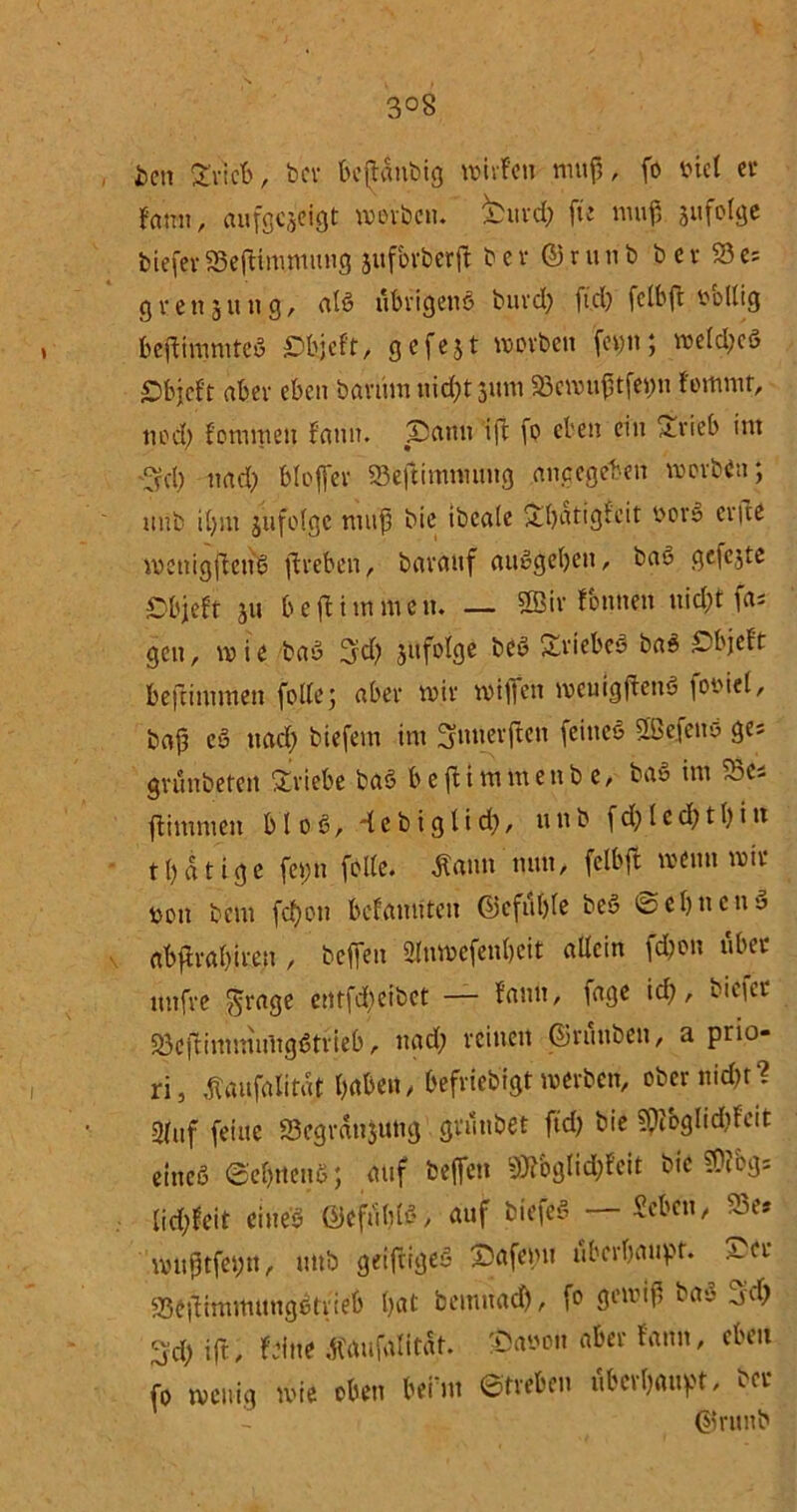 3°8 i>cn grlcb, bcv boMubig mivfett nutf,, fo t>ie( ec famt r aufgcjeigt werben. feufd) fte muf, jufoige biefev 35efHmnmng suforberft b e v @je u n b b e v 23 es g r e tt 3 u n g, aib ubvigenb buvd) ftd) fclbff oollig beftimmfeb Sfejeft, 3efcjt worben fetm; me(d)cb £>bjcft aber eben barüm nid;t jum ,S3ewu£tfetm fommt, n0d> fotumeit fann. Sann ift fo eben ein ftvieb int ■3d) ttad) blojfer SBeftimntung angegeben motto; ttnb i()m 311 feige muß t>ie ibeale £batigfcit oovb evfte wcttigftcttb jtreben, barattf aubgebeit, bab gefe3te öbjeft 3U b e ft i nt m e tt. — 2Bir fontten uid)t fas gcit, mie bau 3:d) infolge beb Äbiebeb bab £>bjeft befummelt folle; aber mit' mi||eti meuigftenb fov>iet, baf? eb ttad) tiefem int Snnerften feitteb SBefenb ges gvunbeteit Triebe bab beftimittettb e, ba« im 33cs ftimmett b l 0 b, d c b t g 1 i d), tt 11 b f d) l e d) t b i n tbatige fet;n feite, ton nun, felbft meint mit* oen bent fd)on bcfamitcit ©efttble beb ©ebnettb abfh'abteen , beffeit 2Ittmefenbcit allein fd)on übet itttfve $rage entfd&eibct — fann, fage id), biefee SBcftintmuitgbtvieb, ttad; feinen ©ruttben, a prio- ri, tofalitat haben / befviebigt mevben, ober nidjr ? Stuf feine 23cgrän$uttg gt'unbet ftd) bie Spibglidjfeit eineb ©ebitenb; auf beffeit 9Bgtid)feit bte SOibg* Iid)feit eineb ©eftibfö, auf biefeb — Seben, 23e» mitf tfetm, «ttb getfrigeb Safemt überhaupt. S'et* 23efHmmutigbtiieb bat bemitad), fo gewiß bab 3;d) 3'd) ift, feilte .ftaufalltat. ©aoou aber fann, eben fo wenig mie oben Gehn ©tveben ubevbaupt, bet* ©rititb