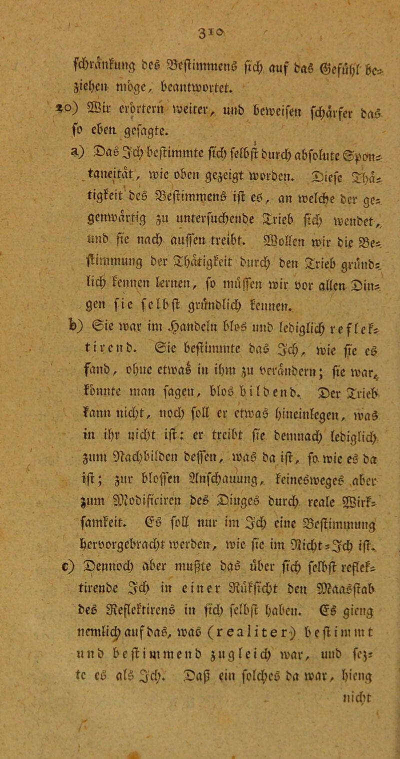 3io fdffdnFtmg bcö 23cff immcnö ffd; auf baö ©efufff &c* Sieben mbge, beantmortet. %o) Sir erörtern weiter, unb bemeifen fd;ärfcr fcaö fo eben, gefügte. a) Saß 3'd) beffinmitc ffd) feFbff burd; abfohitc ©penu taneitat, wie oben gejeigt morben. Siefc Stya* tigfeit beß 33effimmend iff eö, an meFdbe ber ge= gettmdrtig 31t unterfudxnbe £rieb ffd; menbet,. tmb ftc nad; attffen treibt. Soßen n>ir bie 23e; ftimmung ber £F;dtigFeit bttrd; ben £rieb grunbs lid; Fennen Fernen, fo muffen mir oor aßen Situ, gen fie fetbff grffnbFid; Fennen, fe) ©ie mar int Jf>attbcFu bfog uttb FebigFid; refFef; tirenb, Sie beffimtnte baS f}'d), mic ffe cd fanb, of)ttc etmal in i(;m 31t berdttbern; ffe mar« Fbmttc man fagett, bloß biFbenb. Ser £rieF> Fann nid;t, nod) foß er etmaö Fffneiufcgeit, ma§ in if)r uid)t iff: er treibt ffe bemnad; FebigFid; 311m 9?ad;biFbcn beffen, ma<3 ba iff, ffvmie e<3 ba iff; 31m btoffen 9Fnfd;auung, Feinebmcgeb aber 31tm Sobiftcireit bcö Siitgeb burd; reale SirF; famFeit. foß nur im 3d; eine Seffimmnng bcroorgcbrad)f merben, mic ffe im Olidd^d; iff. e) Scmtod) aber muffte baß über ffd; feIX'ff refFef; tirctibc 3d; in einer 3fuFffcbt ben Saasffab beß FReffeFtirenß in ffd; fcFbff höben. (£6 gieng nemFid; aufbae, maß (realiter) b e ff i nun t u n b b e ff i m m e n b 3 u g F e i d; mar, uttb fe$; tc cö aFß ^d). Saff ein fcld;eö ba mar, biettg nicht {