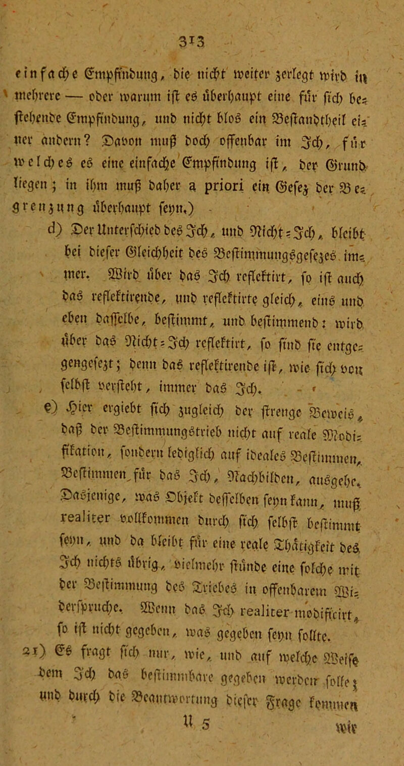 3X3 eittfad)e ©mpfttibutig, bie nicht it>crfcr serfcgt wirb hi mehrere — ober warum ifl eö überhaupt eine für ftd) be* ftebettbe ©tttpftnbung, itnb nid)t bloö ein Beflattbtbeif ctY «er anbertt? ©atwtt ntufl bod) offenbar int ;3d), für «>cld)eö eö eine einfache'©tnpftttbung iß, ber ©rund liegen ; in ibm muß baber a priori ein @efe$ ber 93 ez grenjung ubevbmtpt fetnt,) - d) 25erUnterfd;iebbelieb, mtb 9M)t?$d),. bfeibt bei biefer @Ieid)bcit beö Bcftimmungögefejeö inis tner. Sßtrb über baö 3cf) rcflcftirt, fo ift aud) baö reflcFtirenbe, nnb refleFtirfe greid), einö mtb eben baffclbe, beßiittmt, nnb beßintnienb: wirb tlber bas 9fidbt?3d) rcfleFtirt, fo ftnb fte entge-, gengefe^t; beim baß refleFtirenbe iß, wie- fi'd>t>ou , fclbß ».ergebt, immer baö 3d). - c ^ier etgiebt ftd) sugletd^ ber ßreuge Bcwciö/ baj5 ber Beßimmungötrieb nid)t auf reale 9)?obis ftfation, fonbern lebigfid) auf ibeaTey Beßimmen, 38cfiintmen,fi1r baö 3d), 9?a#iibcn, auögebe! 25aöjenige, waö Obfebr beffelben fet;n Faun, muß realiter feollfonmten burd) ftd) fclbß beßimmt fentt,. unb ba bleibt für eine reale Sbatigfeit bed 3d) niebtö tibrig, ßielmebr friinbe eine fold)e mit ber Beßimmuttg beö Sriebeö itt offenbarem 2Öi= berfprud)e. SSettn baö 3tf> realiter mobiftfirt, fo iß nicht gegeben, waö gegeben fet)tt folfte. 21) ©ö fragt ftd) mir, wie, unb auf welche BJeife bem 3d) bao beftimmbare gegeben werben foßej nnb burd) bie Beantwortung biefer gragc Fonmictt U 5 wir