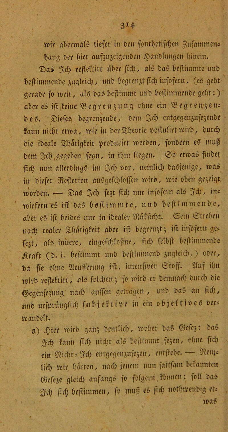 3*4 wir abermals tiefer in ben fytttfjetifc^en 3ufarmnetts hang bei* f)icr aufjuscigenben Jpanblungcn hinein. £)aß 3d) refleftirt über fiel;, als baß beftimmte unb bepHmmenbe suglcid;, unb begrenzt ftd; infofern, (eß geht gcvabc fo weit, alß baßbeflimmt unb heftimmenbe geht:) aber eß iff feine $5 e g r c n 511 n g ohne ein .58 e g r e 113 e tu beß. £>iefeß begreujenbe, bem 3$ entgegenjufesenbe fntm nicht chm, wie in berTheorie pojtuürtwirb, burd; bie ibeale Sh^tigfeit probucirt werben, fonbern eß muß beni 3d;, gegeben fci;n, in ihm liegen. @0 etwaß ftnbct ftd; nun allerbittgß im 3’d; wor, nemlid; baßjenige, maß in biefer 3xcftevicn außgcfd;foffcu wirb, wie oben gezeigt worben. <— 25ns 3d; fcjt ftd; nur infofern alß 3d;, ins r wiefern eß iff baß beftimmte, unb beftlmmenbe, aber eß ifl beibcß nur in ibealer 3fiufftcht. ©ein Streben und; renter Sbatigfeit aber ifl begrenzt; iffc infofern ges fejt, als innere, eingefcbloftne, ficf> felbft bc|fimmcnbe ^raft (b. i. beftinnut unb beftimmenb juglcicb,) ober, ba ftc ohne Sleufteruug ift, intenfwer Stoff. 2luf ihn wirb refleftirt, alß fold;en; fo wirb er bemnad; burd; bie ©egenfejung nach (lüften getragen , unb baß au ftd;, unb urfynmglid) ftubjeftioe in ein objeftifceß rers wanbelt. a) Spin- wirb gattj brutlidf?, woher baß Gicfej: baß 3ch fann fid) uid;r alß beftimmt fejen, ohne ftd) ein 9lid)ts3d) entgegenjufejen, entftefte.— ?icuj: lid; wir hatten, und; jenem nun fattfam befanntcit (Sjcfeje gleid; aufaugß fo folgern fbimen: foll baß 3d; ftd; beftimmeu, fo muß eß ftd; nothwenbig ets waß