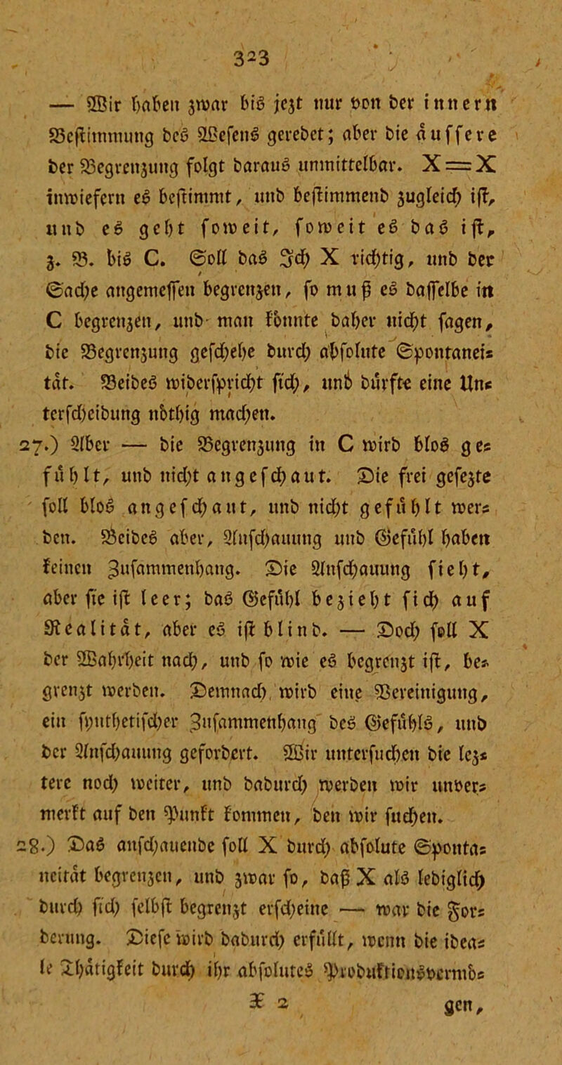 — ©ir f>abett jivar biß jejt nur öon bei* inner« SSefiimmmtg beß ©efettß gerebet; aber bie puffere ber 93egrettjuttg folgt barauß unmittelbar. X = X inwiefern eß beftimmt, unb beflimmenb äugleid) iff, unb eß gebt foweit, foweit eß baß ift, 3. 93. biß C. ©oll baß 3?d) X richtig, unb ber ©ad)e angemeffett begrenzen, fo muf eß baffelbe in C begrettjett, unb matt fbnnte baher ttid)t fagen, bie 93egrctt$ung gcfdf?ef>c burd) abfolute ©pontanei* tat. 93eibeß wiberfprid)t ftd), unb bürfte eine Uns tcrfcbeibimg nbtbig mad)ett. 27. ) Slber — bie 93egrett3iutg itt C wirb bloß g es fühlt, unb ttid)t a tt g e f d) a u t. Sie frei gefegte foll bloß a tt g e f d) a u t, unb nid)t gef u b 11 wers bett. 93eibeß aber, 9lnfd)auuttg unb ©efübl höben feinen ^ufammettbang. Sie 2lttfd)auuttg fte 1) t, aber fte ift leer; baß ©cfübl beliebt ftd) auf Sfealitdt, aber eß iji blinb. — Sod) foll X ber ©abrheit nad), uttb fo wie eß begrenzt ift, be* grenjt werben. Semttad) wirb eine 9Sereittiguttg, eitt fpntbetifcher Bufammenbaitg beß ©efüblß, uttb ber 2lttfd)auuttg geforbert. ©ir uittcrfuchett bie lc$* terc nod) weiter, unb baburd) werben wir uttßers werft auf bett spimft fontmett, bett wir fud)ett. 28. ) Saß aitfdjaueitbe foll X burd) abfolute ©potttas ncirat begrenjett, uttb jwar fo, baß X alß lebiglid) burd) ftd; felbft begrenzt erfd)eitte •— war bie gors bermig. Siefe wirb; baburd) erfüllt, wenn bie ibeas le Shatigfeit burd) ihr abfoluteß ^robufriottßttcrmbs 2 gen.