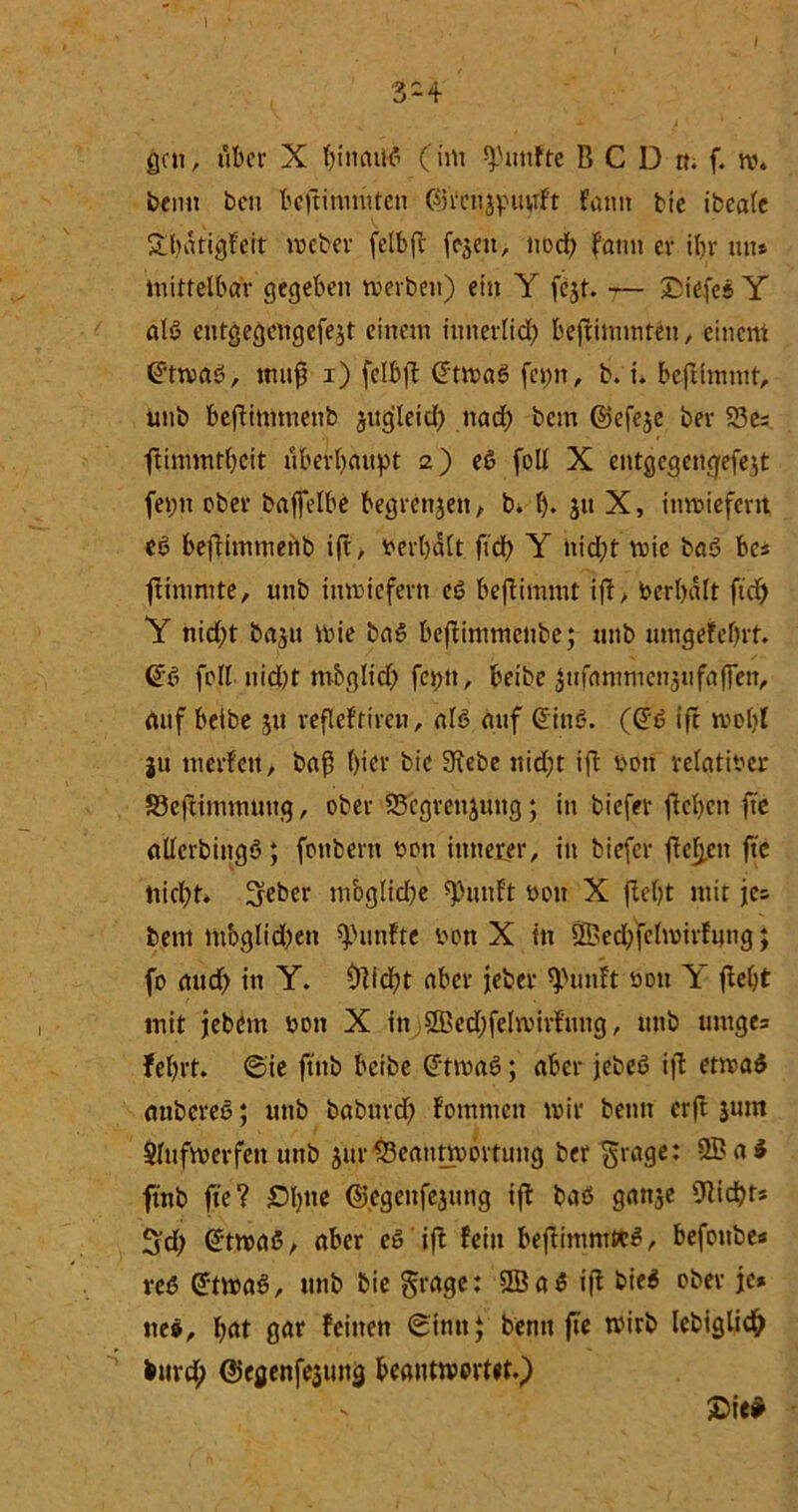3-4 gen, über X fyineutf (int fünfte BCDn. f. w* beim ben bcftinimten ©Vcnjpuyft fantt bie ibeale Sbatigfcit meber felbfc fejeu, nod; fatm er ibr tut* mittelbar gegeben merben) ein Y fejt. — tiefes Y alö eutgegengefe$t einem intierlid) beflimmten, einem ©tmaö, tmtfj i) fclbft (Jtmag fepn, b. i. befrimntt, unb beftimtnenb jugleid) nad) bem ©efejc ber 23es ftimmtbeit überhaupt 2) eS foll X entgegengefejt fepn ober baffelbe begrenzen, b. f)* ju X, inmieferit, eö beflimmerib ift, verhalt ftdb Y nid;t mie ba<3 bes frininite, «tib inwiefern eö beflimmt ift> Verhalt ftd) Y nid;t ba$u mie ba» beflimmenbe; unb umgefchrt. @6 foll. nid)t mbglid) feptt, beibe $ufammen3ufaffen, auf beibe 511 refleftiren, als auf @iti£?. ((£6 ijf mol)I gu merfett, baß hier bie Siebe nidjt ift von relativer S3eftimmuug, ober SSegrettjung; in biefer flehen ftc allcrbingö; foitbent von innerer, in biefer flehen ftc nicht. 3?eber mbglidje spunft von X fleht mir jc= bent mbglidjen fünfte von X in SBedffclmirfung; fo and) in Y. Glicht aber jeber ^uiift von Y fleht mit jebom von X in ® edjfelmirfung, unb umge= fehrt. ©ie ftnb beibe (Jtmai?; aber jebeö ift etmaS aubereö; unb babitrd) fommen mir beim erft jum Slufmerfen unb jur 93cautmortung ber grage: 2Ba£ ftnb ftc ? Ohne ©cgenfejutig ift baö ganje Nichts 2d; (£tma6, aber es ift fein beflimntKS, befoube* reß GftmaS, unb bie fraget 2Ba$ ift bie$ ober je* ne», h«t gar feinen ©um} benit ftc mirb lebiglidh burd; ©egenfe3intg beantwortet.) £>ie*