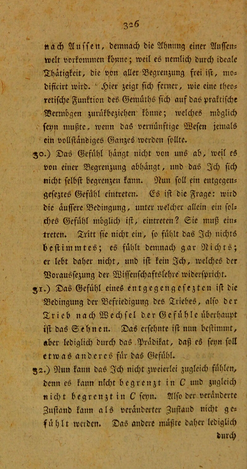 nad) Sluffen, bemttacß bie Slßmmg einer 2Iuffens weit üorfommett fjptne; weil eß itemlid; burd; ibeale ■gßdtigfeit, bic pon aller 23egrenjutig frei iß, mos bißeirt wirb. 1 Jpier jeigt ftd> ferner, wie eine tßeos retifd;e gunftion beß ©emutßß ftcb auf baß praftifeße SPermbgetx jurufbeßeßen fotme; wcld;eß moglid; fci;n mußte, wenn baß vernünftige SBefen jernalß ein bollßanfeigeß ©anjeß werben feilte. 30. ) Saß ©efußl l)dngt nid;t boti unß ab, weil eß boti einer SBegreitjutig abßdngt, unb baß 3d; ftd; nid;t felbß begrenzen fann. 9?utt foll fiit eutgegens gefejteß ©eftlßl eintreten. @ß iß bie fraget wirb bie duffere 93ebinguitg, unter welcher allein ein fols d;eß ©efußl moglid; ift, eintreten? Sie muß ein* treten, glitt fte nid;t ein, fo fußlt baß 3d; uid;tß fceßimmteß; eß fußlt bemnad; gar 9tid;tß; er lebt baßer nid;t, unb iß fein 3dß, weldßeß ber Sßoraußfejung ber Sßiffenfcßaftßfcbre wiberfprießt. 31. ) Saß ©efußl eineß ent gegen gefegten iß bie '23ebingung ber 23cfriebiguttg beß griebeß, alfo ber g r i e b n a d> 2B e d; f e l ber ©cf u bic überhaupt iß baß ©ebnen. Saß erfebnte ift nun beßimmt, «ber lebiglid; burd; baß .^rabifat, baß eß fei;« foll e t w a ß anbereß für baß ©efiißl. 32. ) 9lun fann baß 3d; nid;t zweierlei jugleid; filßlcn, bettn eß fann nfd;t b eg reitst in C unb jngleid; n i d; t 6 e g r e 11 j t i tt C fet;tt. 3(lfo ber nerdnberte >$ußaitb fann alß ücrdubcrtcr ^ußM*5 9Cs f ti b 11 werben. Saß anbere mußte baßer lebiglid; feurd;