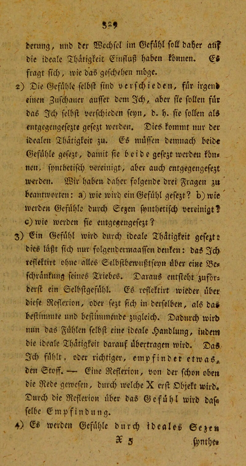 bernttg, nttb ber SBecftfct im ©cfdftf (oft halber utif bie tbcrtle Sftatigfeit d'inffuß ftaftett fornien. d$ fragt ftd>, wie baö gefd)eften mbge. 2) Sie ©cfdftfc fcfftft ftnb u e r f d) i e b c n, för irgend einen 3uf^aucl? rtUtfel‘ ^*ctn 3d), ffe fotfen für ba£ Sfeft fetftjl berfeftieben fet;n, b. ft. fte fotfen al3 entgcgeitgefe,$te gefejt werben. Sieb fomnit nur bet ibeafeit Sftatigf'e-it ju. (H muffen benntaeft fteibe ©efuftfe gefejt, bannt fte fteibe gefegt werben fbit* nett, fimtftetifd) vereinigt, aber aucft entgegengefe^t werben. 2Bir ftaftett haftet fofgenbe brei fragen ju beantworten: a) wie wirb ein©efö'ftl gefejt? b) wie werben ©eföftfc bureft ©egett fftntftetifdft bereinigt? c) wie werben fte entgegengefejt ? 3) €in ©eföftf wirb bureft ibeale £ftdtigf‘eit gefegt bieg faßt ffeft nur fofgettbermaaffett beufett: baS Sdft reffeltirt ofttte alle# ©elbjthewuftfetw öfter eine 35c# fcftrdnfung feineg £riefteg. Saratig cntfteftt jufors berft ein ©elftflgeföftf. dö reffeftirt wieber öftet biefe afiefferion, ober fejt fteft in berfefften, af£ baS ftefhmtute unb ftejiintmenbe sugfeid). Saburcft wirb nun baö $ö ft fen fefftjt eine ibeafe £anbluttg, tubetn bie ibeafe £ftötigfeit barauf öftertragen wirb. Sa5 3d) föftft. ober riefttiger, empfittbet etwas* beti ©toff. — dine Sieffw'on, sott ber feftott oftett bie SKebe gcwefeit, bttrd) wcld)e X erft Sftjeft wirb* Surdft bie 3f?cfferiott öfter baS ©cfuftl wirb bafe fefftc dmp'finbung. 4) & werben ©efuftfe buvtft ibeales ©eje» % 5 fftmfte*