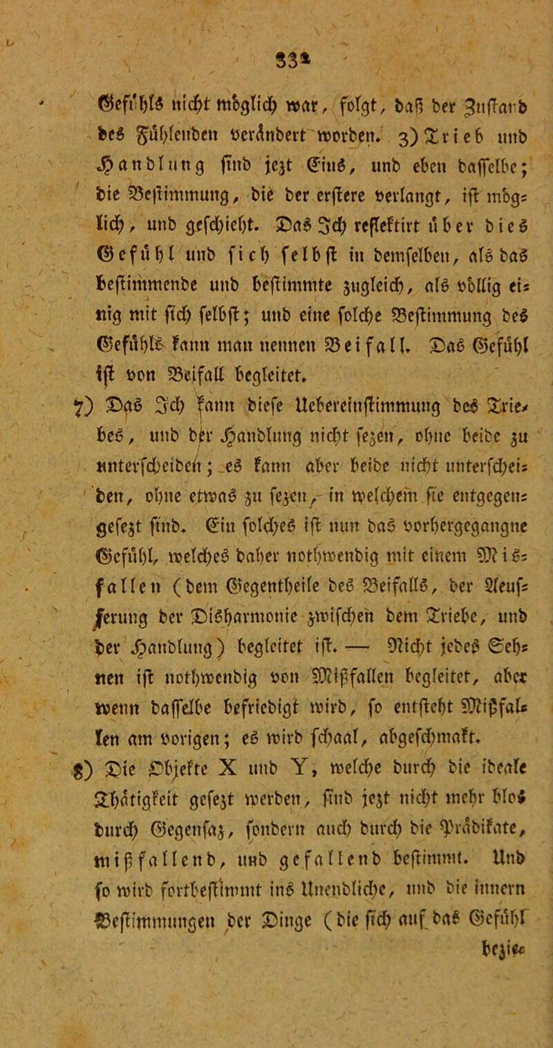 iticf)t mbglid; war, folgt, baP> ber ^ufTarb beg gitylenbett »eränbert worben. 3) £rieb uttb Sp an bl utt g ftnb jc$t ©itig, unb eben bafifelbc; bie 23cflimmung, bie ber crftcrc »erlangt, ift mbg; lid;, unb gefd;icl)t. Dag %d) refteftirt über bieg ©cfuf)l unb fiel) felbft in bemfelben, alg bag fceftimmenbe unb befiimmte jugteid), alö »ollig eis mg mit ftd; felbjb; unb eine folcfje 23ejbimnumg beg ©eful)l& Famt man nennen 25 e i f a U. ©aß ©efüljl ijt »on 25eifall begleitet. 7) Dgg 3:d; ^antt biefe Uebereinftimmung beg £rie* beg, unb bk J^anblitng nicfyt fe^eit, ol)tie beite $u Miterfd;eibcit; eg Famt aber beibc utcbt unterfd;ei; bett, ol)tie etwag 31t fejeu, in weld;em fte entgegen; gefejt ftnb. ©in fold;eg ifb nun bag »orbergegaitgtie ©cfubt, weld;eg baber uotbwenbig mit einem i g; fallen (bem ©egentbeile beg 23eifallg, ber 2leuf; ferung ber Disharmonie jwifd)en bem £riebc, unb ber Jpattblung) begleitet ift. — 9?id;t jebeg 0efjs ttett ift notl)wenbig »on SOiiffallen begleitet, aber wenn baffelbe befriebigt wirb, fo enthebt 59Fij5fal* len am »origen; eg wirb fd)aal, abgefdmiaFt. g) £)tc Dbjefte X unb Y, wefd)e burd) bie ibCiitc £t;atigFeit gefejt werben, ftnb jejt itid;t mcl)r blog burd) ©egettfaj, fonbern and) burd) bie ^vabiFate, ttttffallenb, unb gcfallenb beflimmt. Unb fo wirb fortbeflimmt ing Unenblidje, unb bie itmern ©efitmmungen ber Dinge (bie ftd; auf bag ©cftiljf beji?«