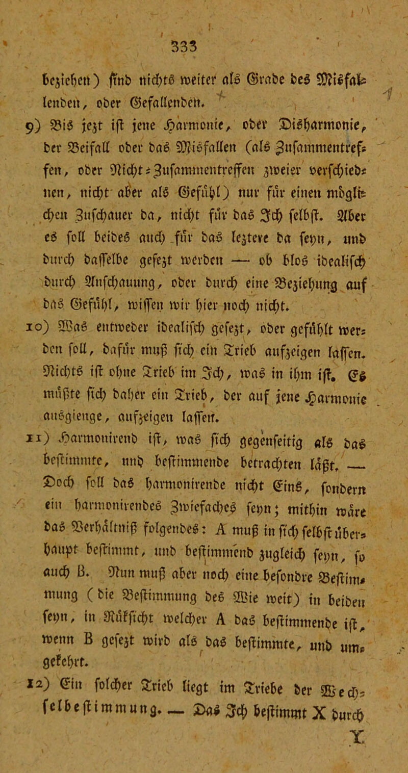 I 333 bejieben) ftnb tiid^fß weiter nte ©rabe be$ ÜOliifafc tenben, ober ©efallenbeit. 9) 93iö je$t ift jene Harmonie, ober ©iHarmonie,, ber 23eifatf ober baß SDh'ofallen (al6 £ufammentrefs feit, ober 9lid;ts^ufammentreffeu zweier oerfd;iebs nett, nid;t aber al£ ©efubO nur für einen mbglit d;en 3ufd>auer ba, nicht für baS 3$ felbff. 2(6er cö foU beibeß and; für bau ledere ba fepn, unb bttrd) baffelbe gefegt werben — ob bloö ibcatifdv burd) 2rnfd)auung, ober bureb eine 23e$iebung auf brt‘3 ©efubl, wiffen wir f>icr nod; nicht. 10) 2ßa6 entweber ibealifd) gcfejt, ober gefiUdt wer* ben foli, baftir muß ftd; ein £rieb aufeeigen raffen. 9hd)t6 ift o()ite Srieb im 3d;, \va$ in if;m iff. mnf5te ftd) baber ein £rieb, ber auf jene Harmonie aitögieuge, oufjeigett laffett. 11) ßarmonirenb ifl, waö ftcf> gegenfeitig aU baS beflitmute, unb beflinwtenbe betrad;ten laßt, ®ocf) fctX ba$ barmontrenbe ntc^t ©inS, fonbern ein barmonirenbeö Zwiefache# fepn; mithin wäre baö Sßerbaftniß folgenbeS: A muß in ftd) fetbftuber» baupt beflimmt, unb beftimmenb jugleid; fepn, fo auch B. 9hm muß aber tted) eine befotibre SBeftimj» mung ( bie S3eftimmung be6 Sffiie weit) in beibeu fepn, in 3^uFftdf>t weld)er A baS beflimmenbe ift, wenn B gefejt wirb als ba$ beflimmte, unb um* gelehrt. 12) ©in folcber £ricb liegt im Triebe ber Estty f e t b e ft i m m u n g. _ £a* 3ch beflimmt X burefc