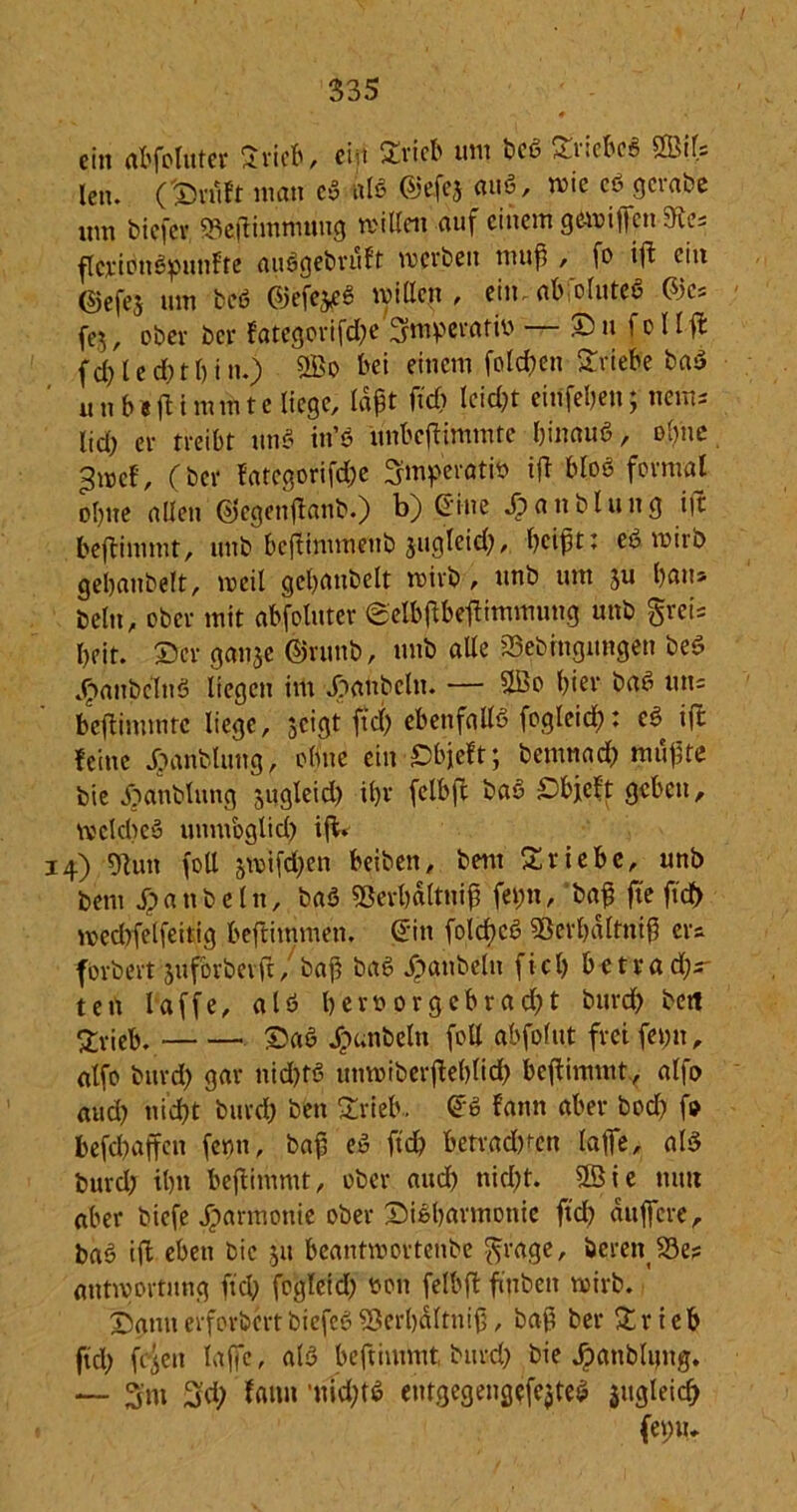 335 ein abfoluter Srieb, ciit Stieb uni beß *U!fbeß 2Lif= len. (Stuft man eß alß ©efej miß, wie eß gciabe um biefer, $8eßintmung willen auf einem gewißen 5h.es flcx'ionßpunfte außgebruft werben muß , fo iß ein (SJefej um fceß ©efejeß willen, ein. ab,otuteß 03es fej, ober ber fategorifd;e Smperatiü — Sn fcllfl fd;led)tl)in.) 2ßo bei einem folcßen Stiebe baß u nb*fltmmte liege, laßt itd) leid;t einfeben; nein- lid; er treibt unß in’ß unbeßimmte binauß, olme ^wef, (ber fategorifdw ^mpevatin iß bloß formal obne allen (Siegenßanb.) b) G'ine *£>anblung iß beßimmt, unb beßimmenb jugleid), beißt: eß wirb gebaubelt, weit gebattbelt wirb , unb um ju bmi» beltt, ober mit abfoluter @elbßbeßimmuttg unb greis beit. Ser gan$e ©runb, unb alte 23ebhigmtgen beß ^anbclnß liegen im Raubein. — UBo hier baß uns beßimmtc liege, $cigt fiel) cbenfaltß fogleid): eß ifc feine Jjariblung, obne ein Sbjeft; bemnad; mußte bie jjanblung jugleid) tl;r felbß baß Sbjteft geben, wekbeß unmbglid; iß. 14) 5flutt foU swifd;en beiben, bem Triebe, unb bem Sp a ti b e l it, baß 93erl)ältniß fei;«, baß fte ßd> wedßelfeitig beftimmen. (E'in folcßcß Sßerbaltniß ers forbevt juforbevft, baß baß Raubein fiel; betradjs- ten laffe, atß beroorgebrad)t burd; beit Svieb. ©aß Jpunbeltt foll abfofut frei fei;tt, atfo burd; gar nid)tß utiwiberßelßid) beßimmt, alfo aud) nid)t burd) ben Stieb. £ß fann aber bod; fo befebaffen fenn, baß eß ftd) betragen laße, alß burd; tbn beßittimt, ober aud) nid)t. ©ie nun aber biefe jparmonie ober Sißbarmottie ftd) äußere, baß iß eben bie jn beantwortenbe grage, bereu S3e? atitwortung fiel; foglcid) non felbß finbeii wirb. Sann erforbm biefeß $erl)älttiiß, baß ber Stieb ftd) feien laße, alß beftiuniit, burd) bie dpanblimg. — 3m 3'd) faitn 'tiidßß eutgegengefejteß sugleicf) (emu