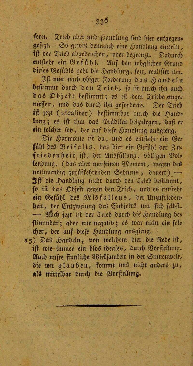 33$ femt. Srieb ober mtb' ftattbluttg fmb hier entgegen« gefejt. ©o gemiß bemkad; eine Jöanblung eintritt, bev Stieb abgcbvod;en, ober begrenzt, ©aburd; entflebt ein (Befül)l. Slttf beit mbglidfen (Bruttb biefeö T55efuf)fs gebt bie k<diblung, fejt, realiftrt ihn. . 3ft nun nad; obiger gorberung b a ß Sp a n b e I n fceftimmt burd; ben Srieb, fo iff burd; if;u aud) ba^ SDbjtcf't befiimmt; eß ift bem Sriebeattge* meffen, unb baß burd) il)n geforberte. ©er Sricb ift jejt (idealiter) beftimmbar burd; bie Jpattb« lung; eß ift i(;m baß ^)rabifnt beijiilegen, bafj er «in fo!d;er fco, ber auf biefc kaltblütig außgiettg. ©ie Jparmoiite ift ba, unb eß entfiefjt ein (Be* ffl&l beß 25cifallß, baß hier ein ©eful;l ber £«* friebenbeit, ift, ber 2lußfullnng, billigen 5Sofe leubuttg, (baß -aber nur feinen §D?cment, reegett beß ttofl)n>enbtg jitnlFFebrenbeit ©ebnend , bauert) — »fl bie kunblgttg nicht burd; bett ©rieb bejtimmt, fo ift baß ©bjeft gegen beit Srieb, unb eß entjtebt «iu ©efut;t beß Bttißfalletiß, ber Itnjufrieben* beit, ber Grntjmeitmg beß ©nbjeFtß mit ftd; felbft. *— 2lud; jejt ift ber Srieb burd; bi^ktfnHung be* ftimmbar; aber nur ttegatio; eß mar nickt ein fo!« djer, ber auf biefc kaltblütig attßgicttg. 15) ©aß kabeln t ßon welchem hier bie 9tebe i|l, ift wie immer ein bloß ibealeß, burdb 93orjMung. Slud; mtfre ftnnlidbe SBirffamfeit in ber ©innenweit, bie mir g lau bett, fommt itttß uid;t attberß ju, «li mittelbar burdb He SJorftellutig» (
