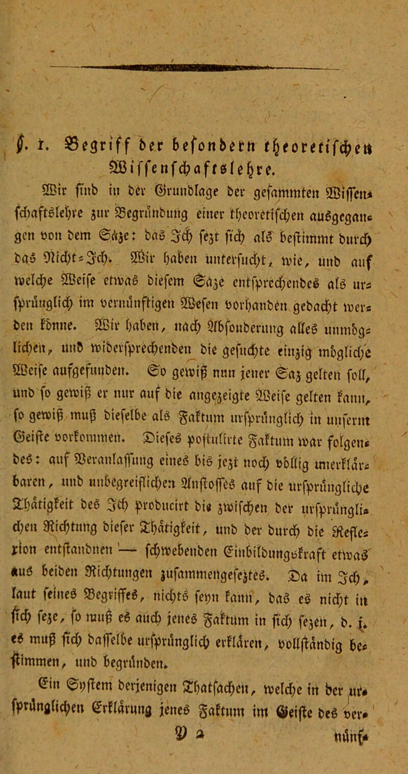 fj. t. begriff 6er befottbetti f&eowifc&ett ?S3 iffeitfc^afresle^re. 2Bir finb in 6ev ©runblage bei- gefammtett QBifictu fdjaftSletjve jtir 33egrunbung einer theorettfd;en auSgegauc gen üon bem ©a*e: bas 3$ fejt ftd? alS beftimmt burd) ba-5 9lid)t*3d). SÖit f)aben Unfevfucfct, wie, unb auf welche SBeife etwas biefem ©aje entfpredhenbeS als urs fprüttglid) im bcrnunftigen Sßkfen borhanben gebaut wer* ben f&nne. & haben, nad; Sibfonbernng alles nnmbgs lid;en, unb wiberfprechenben bie gefud;te einzig mbgtid/e 5ßeife aufgefunben. ©o gewif nun jener ©aj gelten fotf, unb fo gewih er nur auf bie augejeigte ÜÖeife gelten fanu, fo gewijj muh biefelbe als gaftum urfprnng(id) in uufernt ©ei^e üorfommen. ©iefcS poftulirte gaftum war folgen« beS: auf Sßeranlaffung eines bis je$t nod) b&llig imerflär« baren, unb unbegreiflichen Sfojtoflf« auf bie urfprunglicbe £h«tigfeit beS 3d; probneirt bie $wifdhen ber urfprungli» d;en Stiftung biefer Shätigfeit, unb ber burcf> bie «Kefle* yion entjbanbnett fd)Webeubeu Gfiubtlbungsfraft etwas aus beiben 9fid;tungen jufammengefejteS. £>a im^d), laut feines «Begriffes, nid;tS fepn fann, baS eS nid)t iti feje, fo rauh eS aud) jenes galtum in ftd; fejen, b. f, eS rauf fch baflelbe urfpritnglich erfldreit, bollfUnbig bc« Kimmen, unb begrdtiben. ein ©i;flem berjenigen 2hatfad)cu, weld;e in ber nit fprdng(icheti ßrllärung jenes gaftum im ©eifte beS oet>1