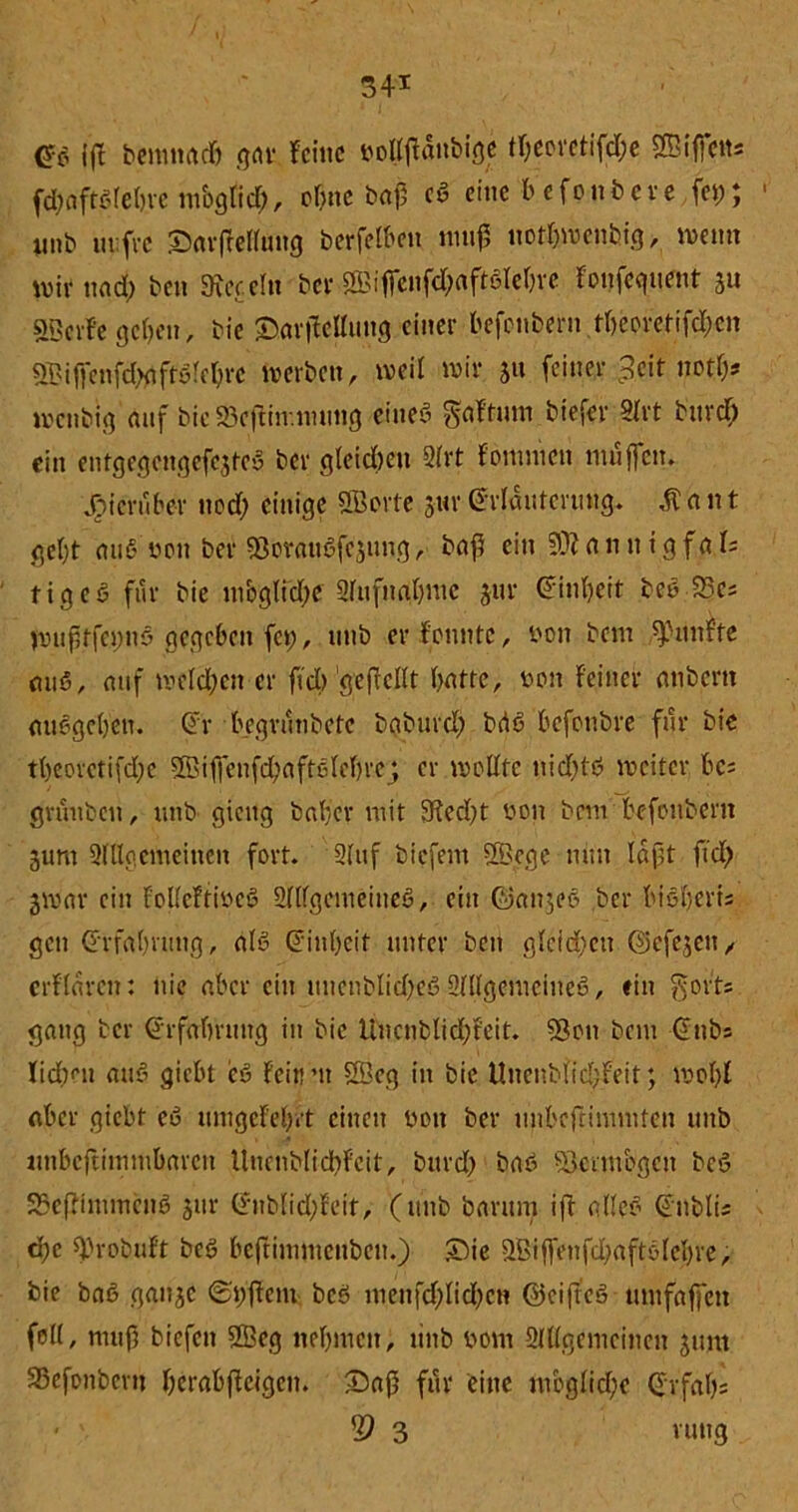 S4'1 m iff bemnatf) gnr feine nopänbige tr;eovetifd;e ©iffett; fttyaftalebre möglich, of>ne baj} ca eine b efonbere fei;; unb in:fi*e SarfMluug berfelben ntuf not&wcnbig, wenn wir nad) ben herein bcr©iffenfd)aftalel)re Fonfeguent 311 ©cvfe geben, bie ©arjFeUung einer befonbern rtjeoretifdjgn ©iffenfätfftafebre werben, weit wir 31t feiner =?cit notb* menbig auf bie »cftnr.nuitig eineö gaftum biefer 8U-t bnrcT) ein entgegcngefc$tea ber gleichen 9lrt Fomnien muffen. hierüber nod; einige ©orte 3«r ©rlauterung. ,ftant gebt mia non ber SBorauafeung,' baff ein SÄamtigfa.Is tigea für bie mögliche 2lufnnl)mc 311 r ©inbeit bea SJe; nuifftfeuna gegeben fet;, unb er Fcnntc, non bem fünfte mia, auf welchen er fiel) gejlcllt butte, non feiner anbertt miageben. ©r begrunbetc bgburd) bria befonbre für bie tbeorctifd;e ©iffenfd;aftalcbre_; er wollte nidjta weiter bc; gruuben, unb gicitg baffer mit 9Fed)t non bem befonbent 3um 9lUgemeinen fort. 2lttf biefem ©ege nun laßt ftd) 3war ein FollcFtinea Sflfgetneiuea, ein @an3ea ber bia|eri; gen ©rfaluting, ala ©inbeit unter ben glcfd)en ©)cfe3cu/ crf'laren: nie aber ein unenblidjea SKlgemciuea, ein gort; gang ber ©rfabruitg in bie Uncnblid;teit. Sott bem ©nb; lid?eu aua giebt iea Feitrn ©eg in bie Uuenblidjfeit; wof){ aber giebt ea umgefebrt einen non ber unbeftimmten unb nnbeftimmbaren Uuenblicbfcit, bitrd) baa Söcnnbgcn bea 35eftinuncna 3ur ©nblid;Feit, (unb barum iff allea ©nbli; dje ©-oÖ.uFt bea beftimmeuben.) £>ie ©iffenfcbaftaleljre, bie baa gait3C ©hffenv bea menfd;licf)cn ©eijtea mnfaffen feil, muß bicfeit ©eg nehmen, unb nom Slllgemcincn 31UU SSefonbcru berabffeigen. Saft für eine mögliche ©rfaf);