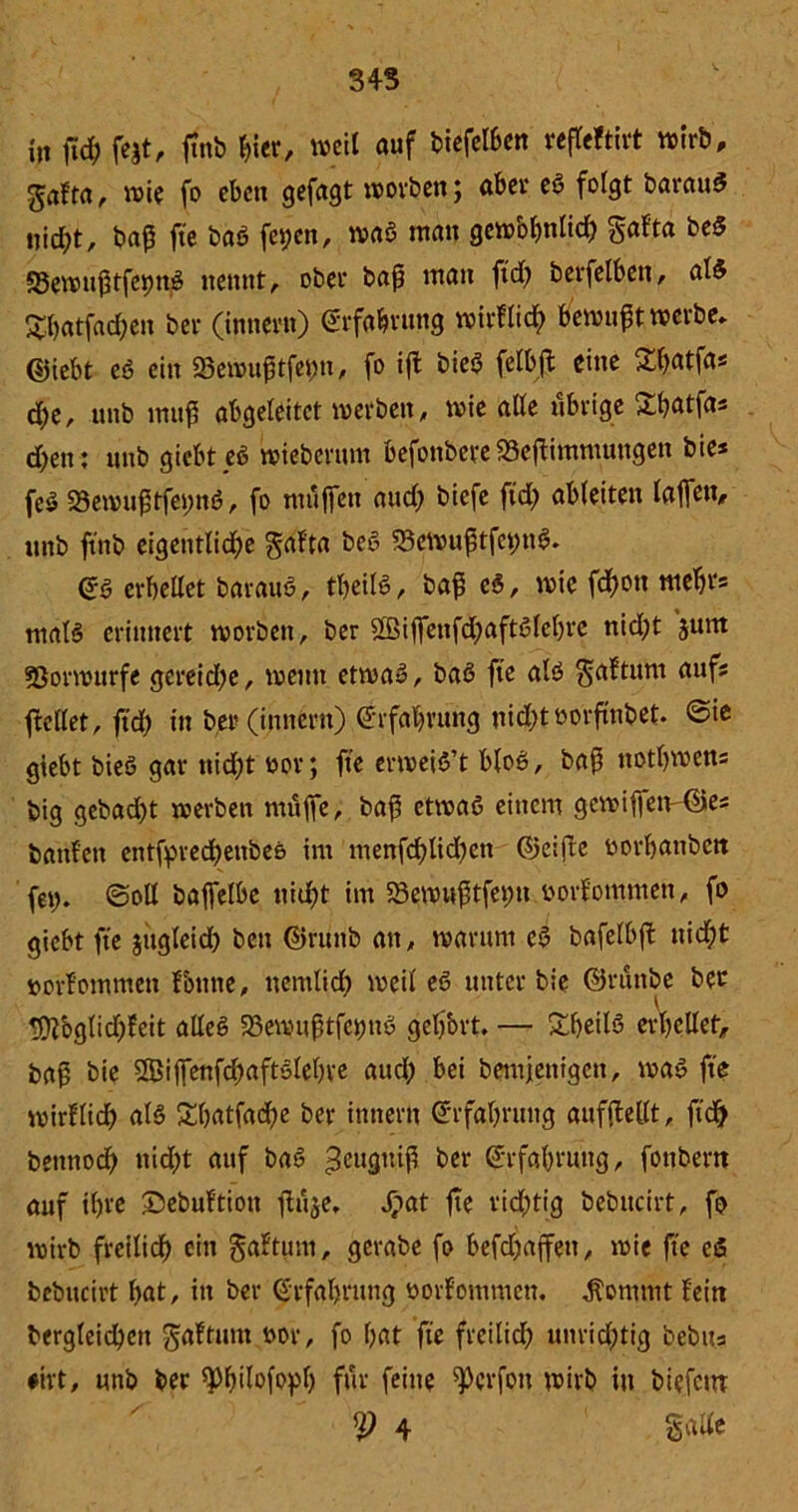 34S in (icE? fe^t, ftnb hier, weil auf biefelben reffeftirt wirb, gaffet, wie fo eben gefügt worben; aber eß folgt barauß nic^t, t»af5 fte baß feiert, waß man gew&hnlid) gafta beß ©ewuftfepnß nennt, ober baf ntan ftd; berfelben, alß £hatfad;eit ber (innern) Erfahrung wirflich bewußt werbe» @iebt eß ein 23ewuftfet;n, fo ifb bieß felbft eine Sfatfas d;e, unb muf abgeleitet werben, wie alle übrige Jaffas d)en: unb giebteß wieberum befonbere SSeflimmungen bie* feß 23ewuftfet;nß, fo muffen and; biefe ftd; ableiten laffen, unb ftnb eigentliche gafta beß 33ewuftfet;nß. ©ß erhellet barauß, theilß, baf eß, wie fd)on mehr* tnalß erinnert worben, ber 2ßiffenfd;aftßlel)re nid;t jum fßorwurfe gereid;e, weint etwaß, baß fte alß gaftum aufs ficllet, ftd; in ber (innern) ©rfahrung nicht twrfmbet* ©ie giebt bieß gar ttid;t oor; fte erweiß’t bloß, baf notbwens big gebad;t xverbett muffe, baf etwaß einem gcwiffetv©es banfett entfyved;enbe& im menfd;lid;ett ©eifte üorbanbett fet;. ©oll baffelbe nicht im 58ewuftfet;n üorfommen, fo giebt fte jitgleid; beit ©runb an, warum eß bafelbft uid;t »orfommett fontte, ttenilid; weil eß unter bie ©rünbe ber 9ftbglid;feit alleß 58ewuftfcimß gehört. — £hetlß erhellet, baf bie $5>iffenfd;aftßlehre aud; bei bemjenigen, waß fte wirflidh alß £hatfad;e ber innern Erfahrung aufftellt, ftd) bettnod) nid;t auf baß ^eugmf her Erfahrung, fottbern auf ihre Sebuftiott ftüje, Xpat fte richtig bebitcirt, fo wirb freilidh ein gaftum, gerabe fo befd;affeit, wie fte eß bebitcirt l;at, in ber Erfahrung borfommett. $ommt fein bergleichen gaftunt t>or, fo hat fte freilid; unrid;tig bebits •ivt, unb ber ^Phdofoph für feine ^crfoit wirb tu biefettr