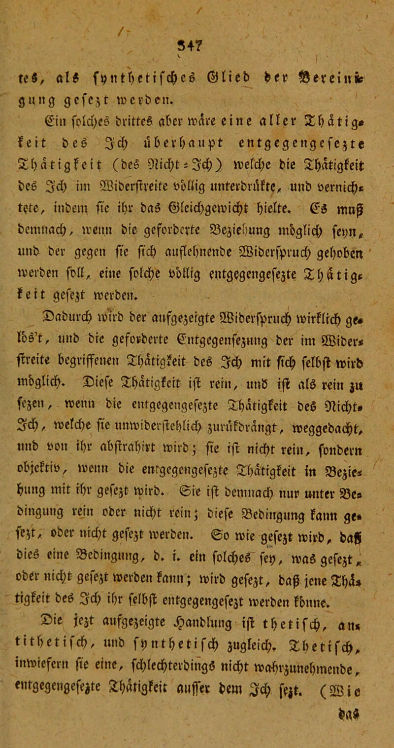 • ' /' ■ , •[ ' ' , ‘ - 547 l ' te$, (di fputbetifcheg ©Heb ber deveinfc gütig gcfcjt werben. ©in fcld>cö britteS aber wäre eine «Her Xbdtig* feit beö 3?d) überhaupt entgegengefejte Xhdtigfeit (be5 9]id)t*3d;)) wefdje bie Shdtigfeit beo 3rd> im ffBiberffreite uoffig unterbaute. unb oer-nich« tete, intern ftc i(>r baö ®[eid)gcwid)t hielte. Qi muß bemnad;, wenn bie geforberte 23effeijtmg mbglid) fepn* unb ber gegen ftc ftef) auffebnenbe SBiberfprud) gehoben werben füll, eine foid;e sabffig entgegengefe^te £bdtig* feit gefegt werben. Saburd) wirb ter aufgegeigte ößiberfpruch wirfüd) g^ los’t, unb bre geforberte ©ntgegenfejmtg ber im $Biber* freite begriffenen Sbdtigfeit bei 3d) mit ftd? felbff wirb mbglid). Siefe Sftatigfcit iff rern, itnö iff al$ rein $u fegen, wenn bie entgegengefejte £&dtigfeit bei Otidff» wefd)e fte unwiberffeblid; jurufbrangt. weggebad&t. «nb öon ihr abffrabivt wirb; fte iff nicht rein, fonbern objeftio, wenn bie enfgegengefejte 2&ätigfeit in 523cgie* bung mit ihr gefegt wirb, ©re iff bemnad) nur unter 33es bingutig rein ober nicht rein; tiefe 23ebiugung farnt ge* feff. ober nicht gefegt werben, ©o wie gefegt wirb, baS bie$ eine SSebingtmg, b. i. ein foId&eS'fep, wa$ gefegt* ober nid;t gefegt werben fatm; wirb gefegt, baß jene Zf)d* tigfeit beö 3d& ihr fefbff entgegengefegt werben Tonne. Sie jegt aufgegeigte Jpanbhmg iff tfjetifch. an* tithetifch, unb ftmbetifch gugfeid;. Sbetifch, inwiefern fte eine, fdffechterbingö nicht wafftgunehmenbe, eutgegengefegte Sbatigfeit atiffer beut %d) fegt, (ffiic m