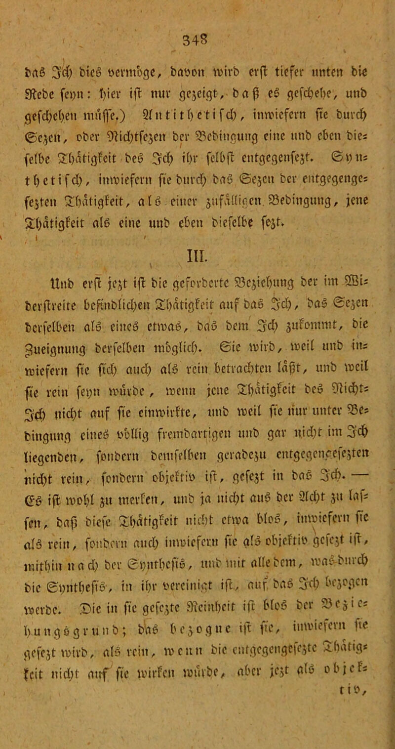 J baß üjd) bicß ttermbge, baoott wirb erft tiefer unten bie S^cbc fet)tt: hier ift nur gejcigt, baff eß gefd&ebe, utib gefd)ct)en muffe,) 2fn t'i th eti fcl;, inwiefern fte burcf) ©ejen, ober 9lid)tfejen ber SSebingyng eine unb eben bie« felbe £l)dtigFeit bei? 3d) i()r felbfi cutgegenfejt. ©\) tts tljeti'fd), inwiefern fte burd) baß ©ejcn ber entgegenges fejten £hdtigfeit, aIß einer jufÄUigcn.S3ebingung, jene £hdtigfeit alö eine unb eben biefetbe fest. j. i. ' III. t V \ . Unb erft jejt tft bic geforberte S3csicf)ung ber im 2Bis berftreite bcftublidfett Shdtigfeit auf baß 3d), baß ©ejen berfetben alß eitteö etwaß, bau bem 3d) jufomnit, bie Zueignung bcrfelbett möglich. ©ie wirb, weit unb iit; wiefern fte ftd) and) alß rein betrachten lafjf, unb weil fte rein feyn würbe, wenn jene £hatigfcit beß 9Ucf)t; 3$ nicht auf fte entwirf te, unb weit fte nur unter SSe* bittgung eineß völlig frembartigen ttttb gar u,id)t im 5d) tiegenben, fonbertt bemfelbett gcrabesu cntgegengefejten nid)t rein, fonbertt objeftiv ift, ßefe^t iit baß 3dt. G'ß ift wohl 31t meiden, unb ia nicht attß ber 2ld)t 311 laf; fett, bafj biefe ^hdtigfeit nicht etwa bloß, inwiefern fte alß rein, fonbertt and; inwiefern fte alß objeftiv gefegt ifr, mithin ttad; ber St))ttbcftß, ttttb mit alte bem, waßrbmch bie S'ttnthefiß', in ihr vereinigt ift, auf. baß 3fd; besogen werbe. Die in fte gefegte Feinheit ift bloß ber 2303i es I)uttg0gru 11 b; b'aß besogttc ift fte, inwiefern ne gefcst wirb, afß rein, wenn bic cntgcgcngefejte äbdttg* feit nicht auf fte wirten würbe, aber fest alß objefs tio.