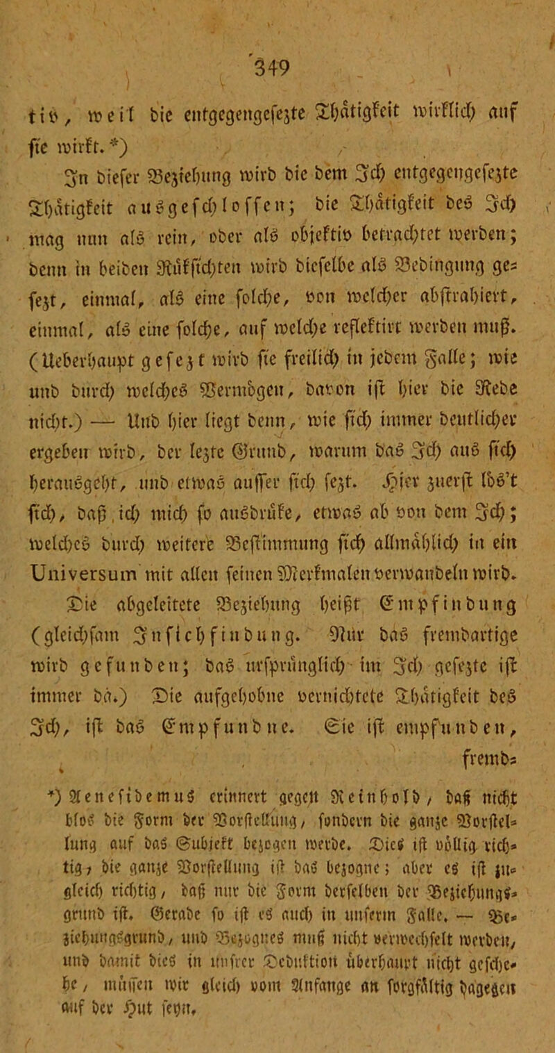tits, weit bie entgegengefejte £f)dtigfeit wirftid) auf fte wirft. *) / 3:n biefer Sejtehung wirb bic bem 3# entgegeitgcfqte fcrjätigfeit au$gefd)Ioffen; bie Sljätigfeit beö 3d) mag mm als rein, ober nie» obieftiü betrachtet werben; beim in beiben £Kufftd)ten wirb btcfelbe alß SSebingiing ge* fe$t, einmal, ati eine folcbe, öoti welcher abftrahiert, einmal, als eine fold&e, auf welche refleftivc werben muß. (Ueberhaupt gefeit wirb fte freilich tn jcbern Salle; wie unb burd) wcld)e3 Vermögen, baoon iffc hier bie üRebe nicht.) — Unb hier liegt beim, wie ftd) immer beutlid;er ergehen wirb, ber lc3fc ©rttnb, warum baS 3d) attö ftd) herauegcht, unb etwas außer ftd) fejt. Jpjev juerft foe’t ftd), baß,id) mich fo auSbrufe, etwas ah öo.tt bem ffd); weld)cö burd) weitere SBejTimmung ftd) al(mdl)lid) in ein Universum mit allen feinen SDferfmalen oerwanbeltt wirb. Sie abgeleitete 93ejiehung heißt Ghitpf in bung (gleid)fam ^ttfichfinbung. 9]itr bäß frembaftige wirb gefunben; baS ttrfpruuglid) im 3id) gefejtc iffc immer bd.) Sie aufgehobne üevnidjtcte fthdtigfeit beS 3d), iß baö Grmpfunbnc. Sie ift entpfnnben, frembs *) 2teneftbemu5 erinnert gegen Sictnbolb, baß nicht blotf bie gorm feet* 5Sor(tettung / fonöern bie gattje ffiorjlel* lang auf baS ©ubjelt bejegen werbe, tötet» ift uoUtg rieh* tig? bie gattje SJorfteUimg tü baö bejogne; aber cö ifi jtt* gleich richtig, baß nur bie gevm berfelbeit ber ?8ejicf)iingif* grttnb tfh @erabe fo ift CS auch tu uuferm gallc. — <gc* jtc&uttgSgvunb, uub SSsjogueö muß nicht »erwecfjfelt werben, utib bamit bicö in uufrer Scbuftioii überhaupt nicht gefcfjc* he, muffen wir gleich vom 3lnfange an forgfdltig hagegett auf ber ^>ut fehlt.