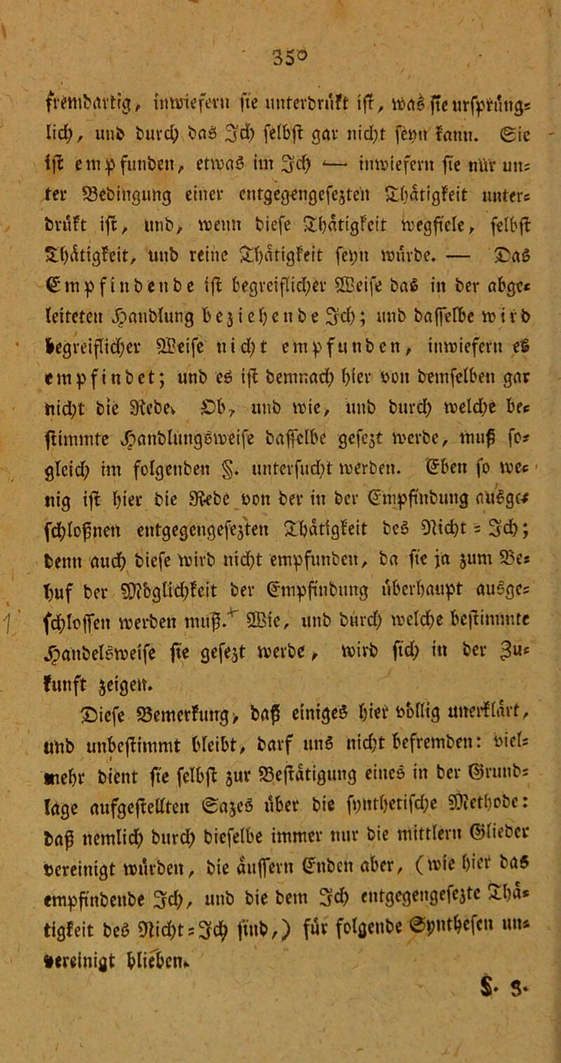 frembrtrtig, inwiefern fte unterbrüft tff, waS ftc urfprüngs Iicf;, uni» burd; baS 3d) felbft gar nid;t feptt tarnt. Sic ift empfunbett, etwas im 3$ -— inwiefern fte nltr uns fer S3ebingung einer entgegengefejten $tf>atigFeit unters brüft ift, unb, wenn biefe ShflttgFeit tregftele r feit'ft üthütigteit, unb reine &hntigteit feptt mürbe. — £aS €mpfinbeube ift begreiflid;er UBeife baß in ber abgc« leiteten Jöaublung bejiehettbe 3d); unb baffefbe wtrb hegreiflidjer SBeife nid;t empfunben, inwiefern e$ empfinbet; unb eS ift benwad; f>ier non bemfelbeu gar tiid;t bie Siebe». £)b? unb mie> unb burd; meld;e bec ftimmfe JpanblungSmeife baffelbe gefejt werbe, muß fo* gleid) im folgettben §. unterfud)t werben. (5ben fo wes ttig ift hier bie Siebe non ber in ber (Tnipftnbtmg auSgc-f fdjlojwen entgegengefejten Shatigfeit bcö Sticht = Sch; beim aud) biefe wirb nicht empfunben, ba fte ja jum 93e* huf ber SJtbgü^feit ber ©mpfmbung überhaupt «uSgcs \ ' fc^loffen weiten mufi/ 2Bic, unb burd; welche beftimmte jganbeleweife fte gefejt werbe , wirb ftd; in ber fünft jeigen. Siefe S3emerfmtg> ba$ einiges hier nMtig unerflart, unb unbeftimmt bleibt, barf unS nicht befremben: niels »ehr bient fte felbft $ur 23eftatigung eines in ber ©runbs läge aufgeftedten SajeS über bie fpnthetifd;e SOMlwbc: baf nemlid; burd) biefelbe immer nur bie mittlent ©lieber bereinigt würben, bie auffertt ßnbett aber, (wie hier ba5 empftnbenbe 3d;, unb bie bem Sd> cntgegengefejtc £ha* tigfeit beS 9tid;ts3ch fttft,) für folgenbe ©pnthefen im* bereinigt bliebcm $• 3-
