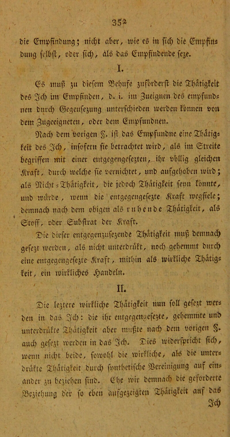 bie @mpfttibung; nicC;t at>et*, n>tc cß in fiel; bie ^mpfuts bung fglbft , ober ftd), dB baß @mpftnbettbe feje. I. Oeß muß 31t biefem 53ef)iife jufbrbevft bie £bdtigfcit beß Sd) im Gmtpftnbett, b. i. im »Jueignen beß empfunbs v nett burd) ©egeufejung unterfd)iebcit werbeirr Tonnen 001t bem ^ugccigtteten, ober bem (Ühiipfutibnen. 9)ad) bem vorigen §. ift baß Ctmpfunbne eine Sbdtig* feit beß 3d), infofern ftc betrad)tet wirb, alß im «streite begriffen mit einer etitgegengefejten, if>r rollig gleichen $raft, burd) metd)C fte vernichtet, irnb aufgehoben wirb; alß 9tid;t s 5ü)iatigfeit, bie jebod) £l)«tigfeit femt Tonnte, ttttb würbe, wenn bie entgegeitgefejte dfraft wegftelc; bemttad) nach bem obigen alß r n f> e tt b e Dhdtigfeit, alß (Stoff, ober ©ubffrat ber $raft. Die biefer entgegen,^ufejenbe Dfyatigfeit mufj bemttad) gefejt werben, alß nid)t unterbruft, noch gebemmt burd) eine eutgegcngefejte ^raft, mithin alß ivirflid;e Dhdtig* feit, ein roirflid)eß ^tattbeln* Ir- Die festere mirflid;e Dhdtigfeit nun foll gefegt wer* ben itt baß Tfd): bie ihr cntgegettuefc^e, gehemmte uttb unterbrüfte Dbatigfeit aber mußte ttacf) bem vorigen §* aud) gefegt tverbett in baß 3fcf>. Dieß wiberfprid)t fiel), wenn nicht beibc, fowohl bic wirf’lidje, alß bic untere brutto Dhatigfeit burd; fmttbetifdtc «Bereinigung auf eins attber jtt beziehen fitib. ©he wir bemnad) bie geforbertc SBejiehtwg b'ev fo eben aufgejeigten Dhdtigfcit auf baß 34